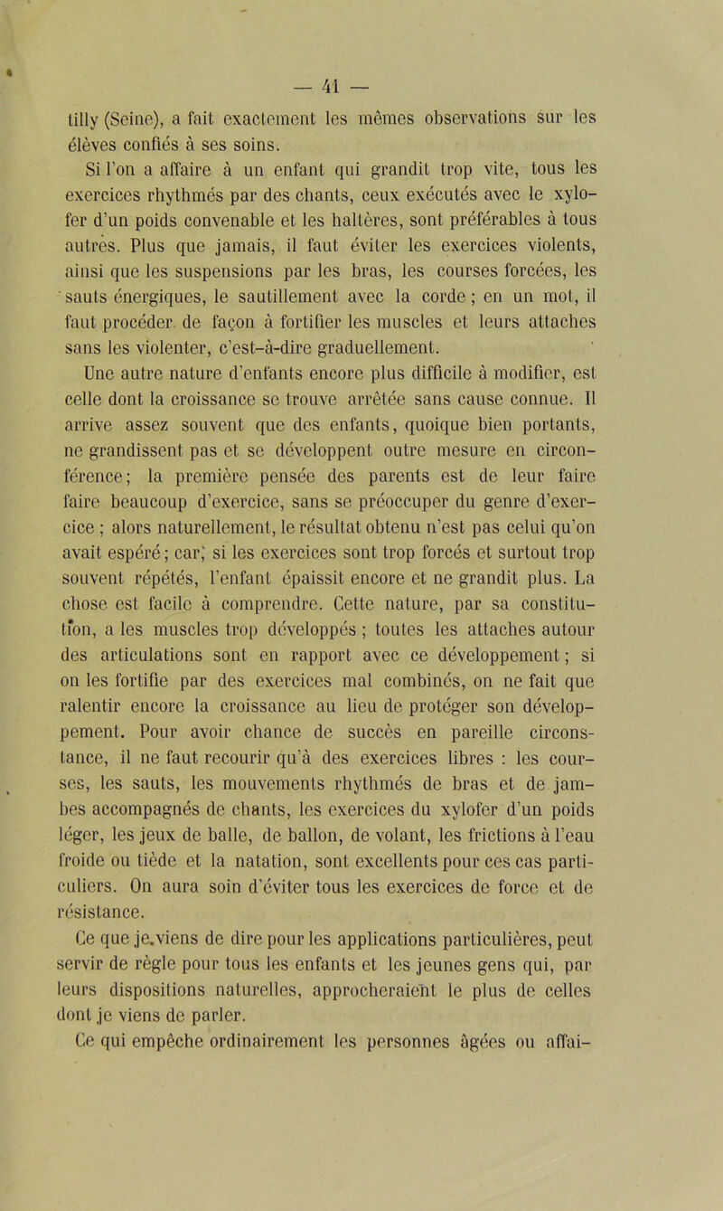 tilly (Seine), a fait exactement les mêmes observations sur les élèves confiés à ses soins. Si l’on a affaire à un enfant qui grandit trop vite, tous les exercices rhythmés par des chants, ceux exécutés avec le xylo- fer d’un poids convenable et les haltères, sont préférables à tous autres. Plus que jamais, il faut éviter les exercices violents, ainsi que les suspensions par les bras, les courses forcées, les ' sauts énergiques, le sautillement avec la corde ; en un mot, il faut procéder de façon à fortifier les muscles et leurs attaches sans les violenter, c’est-à-dire graduellement. Une autre nature d’enfants encore plus difficile à modifier, est celle dont la croissance se trouve arrêtée sans cause connue. Il arrive assez souvent que des enfants, quoique bien portants, ne grandissent pas et se développent outre mesure en circon- férence; la première pensée des parents est de leur faire faire beaucoup d’exercice, sans se préoccuper du genre d’exer- cice ; alors naturellement, le résultat obtenu n’est pas celui qu’on avait espéré ; car; si les exercices sont trop forcés et surtout trop souvent répétés, l’enfant épaissit encore et ne grandit plus. La chose est facile à comprendre. Cette nature, par sa constitu- tion, a les muscles trop développés ; toutes les attaches autour des articulations sont en rapport avec ce développement ; si on les fortifie par des exercices mal combinés, on ne fait que ralentir encore la croissance au lieu de protéger son dévelop- pement. Pour avoir chance de succès en pareille circons- tance, il ne faut recourir qu’à des exercices libres : les cour- ses, les sauts, les mouvements rhythmés de bras et de jam- bes accompagnés de chants, les exercices du xylofer d’un poids léger, les jeux de balle, de ballon, de volant, les frictions à l’eau froide ou tiède et la natation, sont excellents pour ces cas parti- culiers. On aura soin d’éviter tous les exercices de force et de résistance. Ce que je.viens de dire pour les applications particulières, peut servir de règle pour tous les enfants et les jeunes gens qui, par leurs dispositions naturelles, approcheraient le plus de celles dont je viens de parler. Ce qui empêche ordinairement les personnes âgées ou affai—