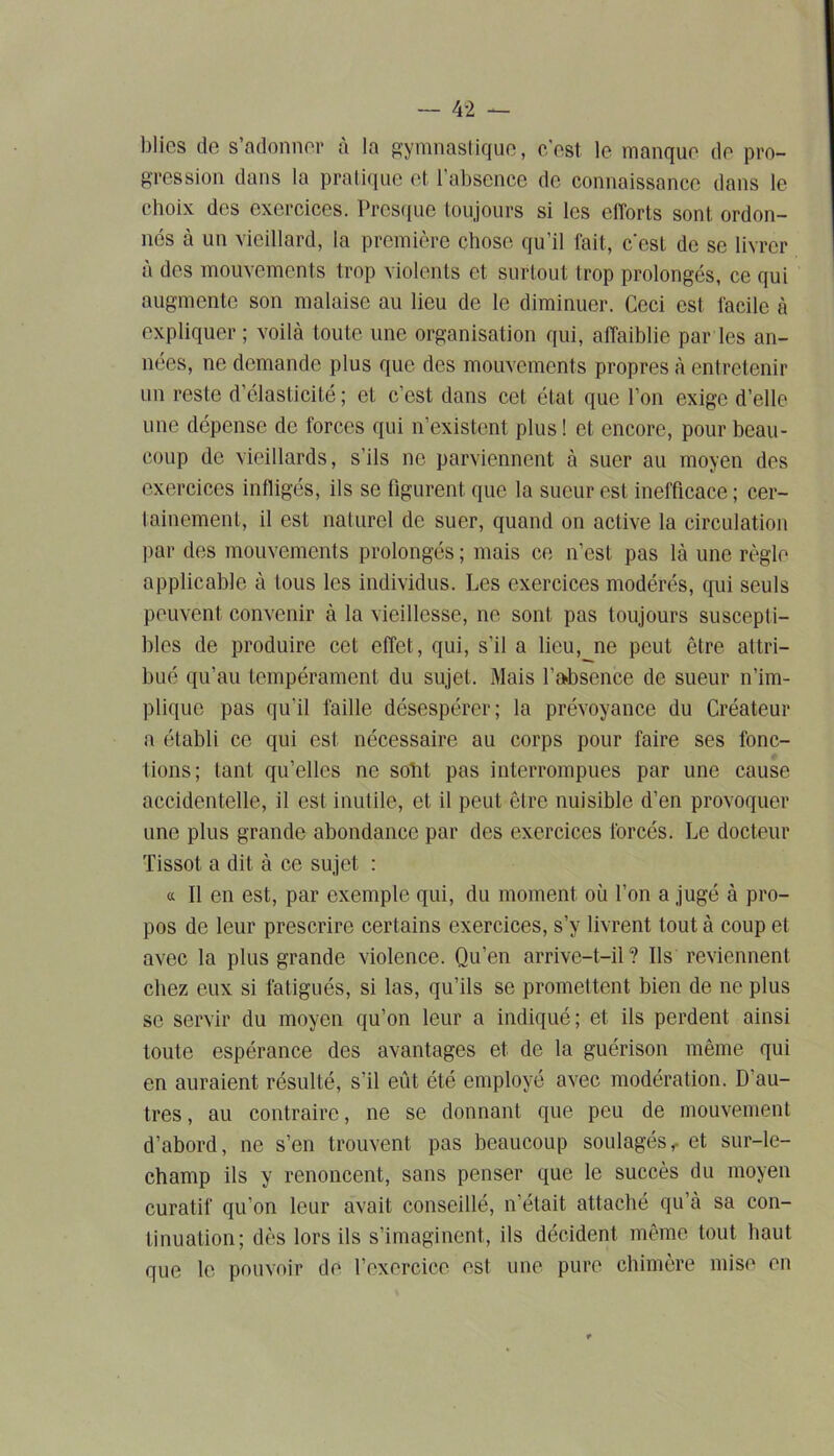 blies de s’adonner à la gymnastique, c'est le manque de pro- gression dans la pratique et l’absence de connaissance dans le choix des exercices. Presque toujours si les efforts sont ordon- nés à un vieillard, la première chose qu’il fait, c'est de se livrer à des mouvements trop violents et surtout trop prolongés, ce qui augmente son malaise au lieu de le diminuer. Ceci est facile à expliquer ; voilà toute une organisation qui, affaiblie par les an- nées, ne demande plus que des mouvements propres à entretenir un reste d’élasticité ; et c’est dans cet état que l’on exige d’elle une dépense de forces qui n’existent plus! et encore, pour beau- coup de vieillards, s’ils ne parviennent à suer au moyen des exercices infligés, ils se figurent que la sueur est inefficace ; cer- tainement, il est naturel de suer, quand on active la circulation par des mouvements prolongés ; mais ce n’est pas là une règle applicable à tous les individus. Les exercices modérés, qui seuls peuvent convenir à la vieillesse, ne sont pas toujours suscepti- bles de produire cet effet, qui, s’il a lieu, ne peut être attri- bué qu’au tempérament du sujet. Mais l'absence de sueur n’im- plique pas qu'il faille désespérer; la prévoyance du Créateur a établi ce qui est nécessaire au corps pour faire ses fonc- tions; tant qu’elles ne sobt pas interrompues par une cause accidentelle, il est inutile, et il peut être nuisible d’en provoquer une plus grande abondance par des exercices forcés. Le docteur Tissot a dit à ce sujet : « Il en est, par exemple qui, du moment où l’on a jugé à pro- pos de leur prescrire certains exercices, s’y livrent tout à coup et avec la plus grande violence. Qu’en arrive-t-il? Ils reviennent chez eux si fatigués, si las, qu’ils se promettent bien de ne plus se servir du moyen qu’on leur a indiqué; et ils perdent ainsi toute espérance des avantages et de la guérison même qui en auraient résulté, s’il eût été employé avec modération. D’au- tres, au contraire, ne se donnant que peu de mouvement d’abord, ne s’en trouvent pas beaucoup soulagés,. et sur-le- champ ils y renoncent, sans penser que le succès du moyen curatif qu’on leur avait conseillé, n’était attaché qu’à sa con- tinuation; dès lors ils s’imaginent, ils décident même tout haut que le pouvoir de l’exercice est une pure chimère mise en