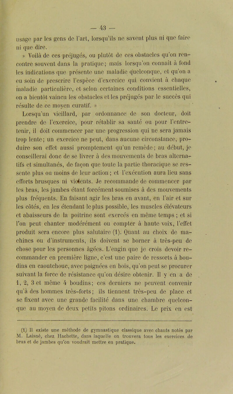 usage par les gens de. l’art, lorsqu’ils ne savent plus ni que taire ni que dire. » Voilà de ces préjugés, ou plutôt de ces obstacles qu’on ren- contre souvent dans la pratique; mais lorsqu’on connaît à fond les indications que présente une maladie quelconque, et qu on a eu soin de prescrire l’espèce d’exercice qui convient à chaque maladie particulière, et selon certaines conditions essentielles, on a bientôt vaincu les obstacles et les préjugés par le succès qui résulte de ce moyen curatif. » Lorsqu’un vieillard, par ordonnance de son docteur, doit prendre de l’exercice, pour rétablir sa santé ou pour l’entre- tenir, il doit commencer par une progression qui ne sera jamais trop lente; un exercice ne peut, dans aucune circonstance, pro- duire son effet aussi promptement qu’un remède; au début, je conseillerai donc de se livrer à des mouvements de bras alterna- tifs et simultanés, de façon que toute la partie thoracique se res- sente plus ou moins de leur action ; et l’exécution aura lieu sans efforts brusques ni vioients. Je recommande de commencer par les bras, les jambes étant forcément soumises à des mouvements plus fréquents. En faisant agir les bras en avant, en l’air et sur les côtés, en les étendant le plus possible, les muscles élévateurs et abaisseurs de la poitrine sont exercés en même temps ; et si l’on peut chanter modérément ou compter à haute voix, l’effet produit sera encore plus salutaire (1). Quant au choix de ma- chines ou d’instruments, ils doivent se borner à très-peu de chose pour les personnes âgées. L’engin que je crois devoir re- commander en première ligne, c’est une paire de ressorts à bou- dins en caoutchouc, avec poignées en bois, qu’on peut se procurer suivant la force de résistance qu’on désire obtenir. Il y en a de 1, 2, 3 et même 4 boudins; ces derniers ne peuvent convenir qu’à des hommes très-forts; ils tiennent très-peu de place et se fixent avec une grande facilité dans une chambre quelcon- que au moyen de deux petits pitons ordinaires. Le prix en est (1) Il existe une méthode de gymnastique classique avec chants notés par M. Laisné, chez Hachette, dans laquelle on trouvera tous les exercices de bras et de jambes qu’on voudrait mettre en pratique.