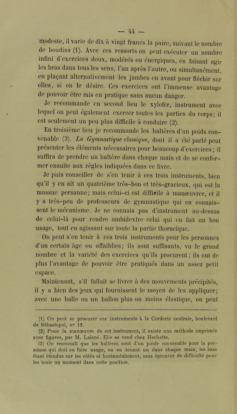 modeste, il varie de dix à vingt francs la paire, suivant le nombre de boudins (1). Avec ces ressorts on peut exécuter un nombre infini d’exercices doux, modérés ou énergiques, en faisant agir les bras dans tous les sens, l’un après l’autre, ou simultanément, en plaçant alternativement les jambes en avant pour fléchir sur elles, si on le désire. Ces exercices ont l’immense avantage de pouvoir être mis en pratique sans aucun danger. Je recommande en second lieu le xylofer, instrument avec lequel on peut également exercer toutes les parties du corps; il est seulement un peu plus difficile à conduire (2). Lu troisième lieu je recommande les haltères d’un poids con- venable (3). La Gymnastique classique, dont il a été parlé peut présenter les éléments nécessaires pour beaucoup d’exercices ; il suffira de prendre un haltère dans chaque main et de se confor- mer ensuite aux règles indiquées dans ce livre. Je puis conseiller de s’en tenir à ces trois instruments, bien qu’il y en ait un quatrième très-bon et très-gracieux, qui est la massue persanne; mais celui-ci est difficile à manœuvrer, et il y a très-peu de professeurs de gymnastique qui en connais- sent le mécanisme. Je ne connais pas d’instrument au-dessus de celui-là pour rendre ambidextre celui qui en fait un bon usage, tout en agissant sur toute la partie thoracique. On peut s’en tenir à ces trois instruments pour les personnes d’un certain âge ou affaiblies; ils sont suffisants, vu le grand nombre et la variété des exercices qu’ils procurent ; ils ont dé- plus l’avantage de pouvoir être pratiqués dans un assez petit espace. Maintenant, s’il fallait se livrer à des mouvements précipités, il y a bien des jeux qui fournissent le moyen de les appliquer; avec une balle ou un ballon plus ou moins élastique, on peut (1) On peut se procurer ces instruments à la Corderie centrale, boulevard de Sébastopol, n° 12. (2) Pour la manœuvre de cet instrument, il existe une méthode imprimée avec figures, par M. Laisné. Elle se vend chez Hachette. (3) On reconnaît que les haltères sont d’un poids convenable pour la per- sonne qui doit en faire usage, en en tenant un dans chaque main, les bras étant étendus sur les côtés et horizontalement, sans éprouver de difficulté pour les tenir un moment dans cette position.