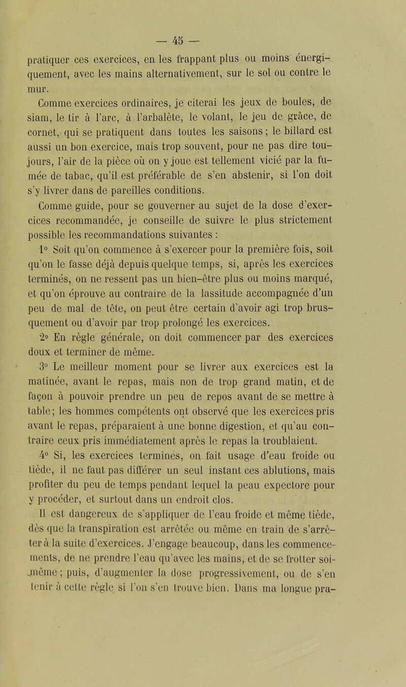 pratiquer ces exercices, en les frappant plus ou moins énergi- quement, avec les mains alternativement, sur le sol ou contre le mur. Comme exercices ordinaires, je citerai les jeux de boules, de siam, le tir à l’arc, à l’arbalète, le volant, le jeu de grâce, de cornet, qui se pratiquent dans toutes les saisons ; le billard est aussi un bon exercice, mais trop souvent, pour ne pas dire tou- jours, l’air de la pièce où on y joue est tellement vicié par la fu- mée de tabac, qu’il est préférable de s’en abstenir, si l’on doit s’v livrer dans de pareilles conditions. Comme guide, pour se gouverner au sujet de la dose d’exer- cices recommandée, je conseille de suivre le plus strictement possible les recommandations suivantes : 1° Soit qu’on commence à s’exercer pour la première fois, soit qu’on le fasse déjà depuis quelque temps, si, après les exercices terminés, on ne ressent pas un bien-être plus ou moins marqué, et qu’on éprouve au contraire de la lassitude accompagnée d’un peu de mal de tête, on peut être certain d’avoir agi trop brus- quement ou d’avoir par trop prolongé les exercices. 2° En règle générale, on doit commencer par des exercices doux et terminer de même. 3° Le meilleur moment pour se livrer aux exercices est la matinée, avant le repas, mais non de trop grand matin, et de façon à pouvoir prendre un peu de repos avant de se mettre à table; les hommes compétents ont observé que les exercices pris avant le repas, préparaient à une bonne digestion, et qu’au con- traire ceux pris immédiatement après le repas la troublaient. 4° Si, les exercices terminés, on fait usage d’eau froide ou tiède, il ne faut pas différer un seul instant ces ablutions, mais profiter du peu de temps pendant lequel la peau expectore pour y procéder, et surtout dans un endroit clos. 11 est dangereux de s’appliquer de l’eau froide et même tiède, dès que la transpiration est arrêtée ou même en train de s’arrê- ter à la suite d’exercices. J’engage beaucoup, dans les commence- ments, de ne prendre l’eau qu’avec les mains, et de se frotter soi- jmême ; puis, d’augmenter la dose progressivement, ou de s’en tenir à celte règle si l’on s’en trouve bien. Dans ma longue pra-