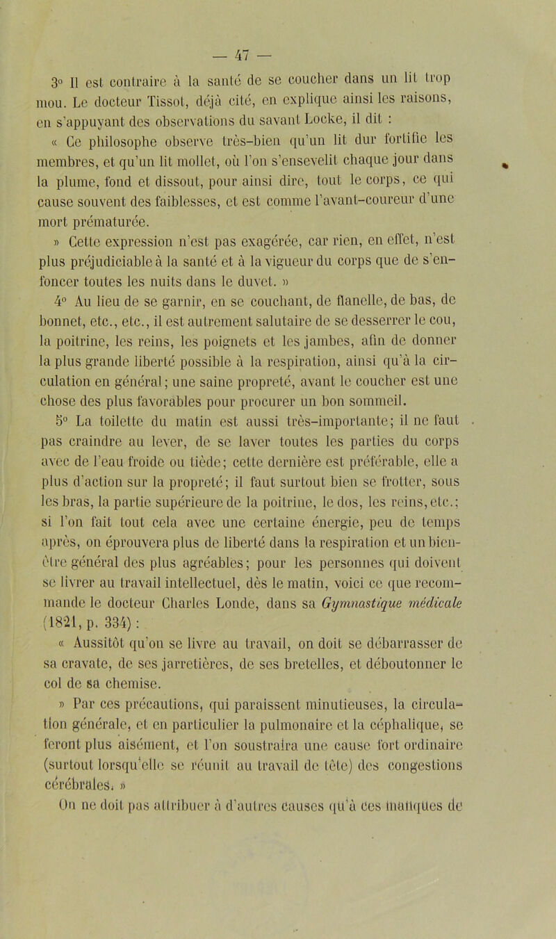 3° 11 est contraire à la santé de se coucher dans un lit trop mou. Le docteur Tissot, déjà cité, en explique ainsi les raisons, en s’appuyant des observations du savant Locke, il dit : « Ce philosophe observe très-bien qu’un lit dur tortille les membres, et qu’un lit mollet, où Ton s’ensevelit chaque jour dans la plume, fond et dissout, pour ainsi dire, tout le corps, ce qui cause souvent des faiblesses, et est comme l’avant-coureur d une mort prématurée. » Cette expression n’est pas exagérée, car rien, en effet, n’est plus préjudiciable à la santé et à la vigueur du corps que de s’en- foncer toutes les nuits dans le duvet. » 4° Au lieu de se garnir, en se couchant, de flanelle, de bas, de bonnet, etc., etc., il est autrement salutaire de se desserrer le cou, la poitrine, les reins, les poignets et les jambes, afin de donner la plus grande liberté possible à la respiration, ainsi qu’à la cir- culation en général; une saine propreté, avant le coucher est une chose des plus favorables pour procurer un bon sommeil. 5° La toilette du matin est aussi très-importante; il ne faut . pas craindre au lever, de se laver toutes les parties du corps avec de l’eau froide ou tiède; cette dernière est préférable, elle a plus d’action sur la propreté; il faut surtout bien se frotter, sous les bras, la partie supérieure de la poitrine, le dos, les reins, etc.; si Ton fait tout cela avec une certaine énergie, peu de temps après, on éprouvera plus de liberté dans la respiration etunbien- èIre général des plus agréables; pour les personnes qui doivent se livrer au travail intellectuel, dès le matin, voici ce que recom- mande le docteur Charles Londe, dans sa Gymnastique médicale (18-21, p. 334): « Aussitôt qu’on se livre au travail, on doit se débarrasser de sa cravate, de ses jarretières, de ses bretelles, et déboutonner le col de sa chemise. » Par ces précautions, qui paraissent minutieuses, la circula- tion générale, et en particulier la pulmonaire et la céphalique, se feront plus aisément, et Ton soustraira une cause fort ordinaire (surtout lorsqu’elle se réunit au travail de tète) des congestions cérébrales* » Un ne doit pus attribuer à d’autres Causes qu’à Ces manques de