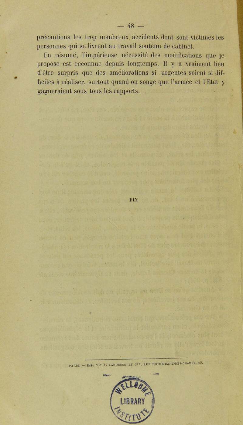 précautions les trop nombreux accidents dont sont victimes les personnes qui se livrent au travail soutenu de cabinet. En résumé, l’impérieuse nécessité des modifications que je propose est reconnue depuis longtemps. Il y a vraiment lieu d’ètre surpris que des améliorations si urgentes soient si dif- ficiles à réaliser, surtout quand on songe que l’armée et l’État y gagneraient sous tous les rapports. FIN PARIS. — IMP. v'0 P. I.AUOUSSE ET C>c, RUE NOTRE-DAME-DES-CIIAMPS, 40.