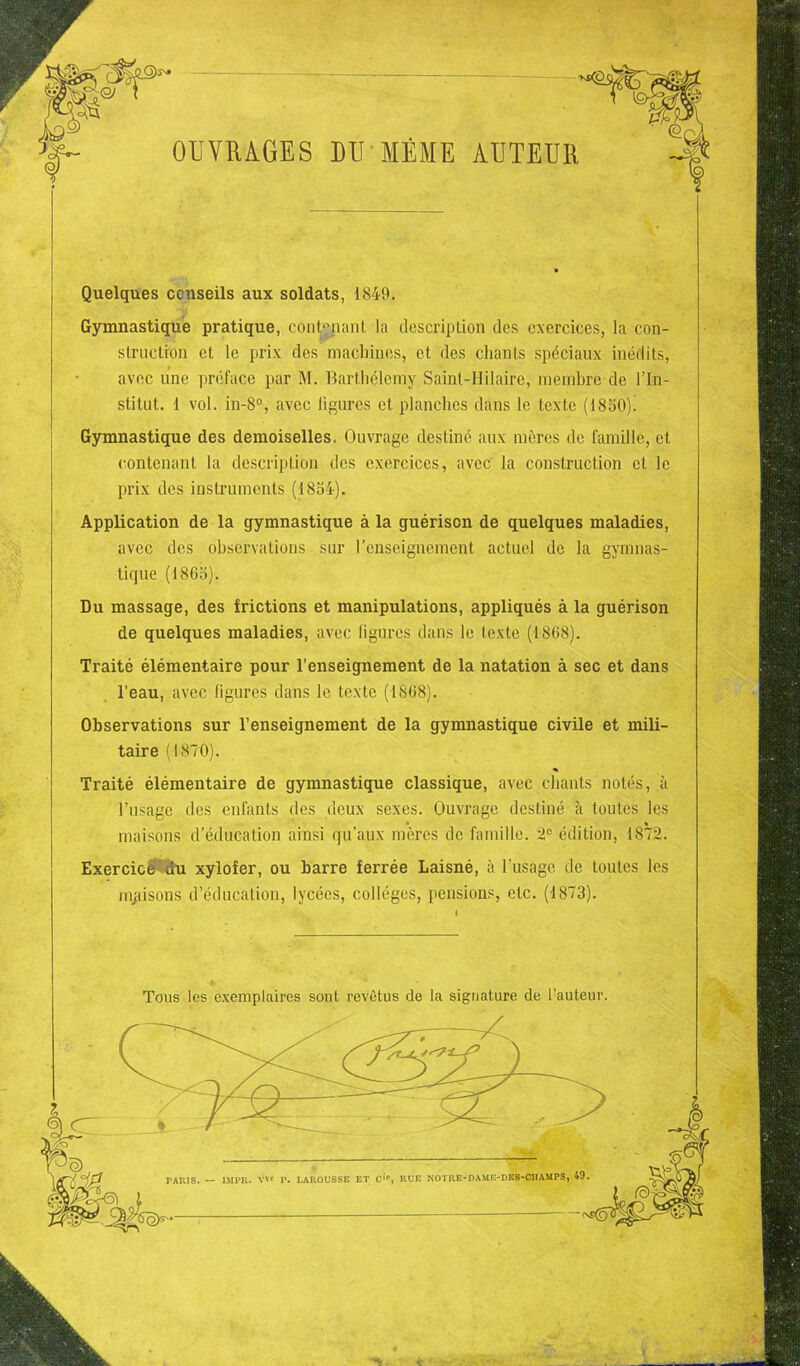 OUVRAGES DU MÊME AUTEUR Quelques conseils aux soldats, 1849. Gymnastique pratique, contenant la description des exercices, la con- struction et le prix des machines, et des chants spéciaux inédits, avec une préface par M. Barthélemy Saint-Hilaire, membre de l’In- stitut. 1 vol. in-8°, avec ligures et planches dans le texte (1850)! Gymnastique des demoiselles. Ouvrage destiné aux mères de famille, et contenant la description des exercices, avec la construction et le prix des instruments (1834). Application de la gymnastique à la guérison de quelques maladies, avec des observations sur l’enseignement actuel de la gymnas- tique (1865). Du massage, des frictions et manipulations, appliqués à la guérison de quelques maladies, avec ligures dans le texte (1868). Traité élémentaire pour l'enseignement de la natation à sec et dans l’eau, avec ligures dans le texte (1868). Observations sur l’enseignement de la gymnastique civile et mili- taire (1870). Traité élémentaire de gymnastique classique, avec chants notés, à l’usage des enfants des deux sexes. Ouvrage destiné à toutes les maisons d’éducation ainsi qu’aux mères de famille. 2e édition, 1872. Exercice du xylofer, ou barre ferrée Laisné, à l'usage de toutes les maisons d’éducation, lycées, collèges, pensions, etc. (1873). Tous les exemplaires sont revêtus de la signature de l’auteur.