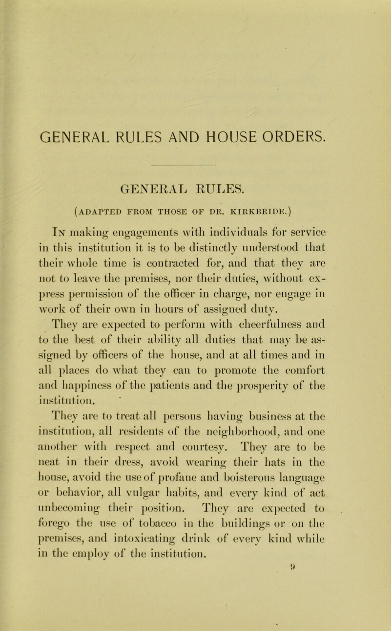 GENERAL RULES. (adapted from those of dr. KIRIvBRIDE.) In making; engagements with individuals for service © O O in this institution it is to be distinctly understood that their whole time is contracted for, and that they arc not to leave the premises, nor their duties, without ex- press permission of the officer in charge, nor engage in work of their own in hours of assigned duty. They are expected to perform with cheerfulness and to the best of their ability all duties that may be as- signed by officers of the house, and at all times and in all places do what they can to promote the comfort and happiness of the patients and the prosperity of the institution. They are to treat all persons having business at the institution, all residents of the neighborhood, and one another with respect and courtesy. They are to be neat in their dress, avoid wearing their hats in the house, avoid the use of profane and boisterous language or behavior, all vulgar habits, and every kind of act unbecoming their position. They are expected to forego the use of tobacco in the buildings or on the premises, and intoxicating drink of every kind while in the employ of the institution. a