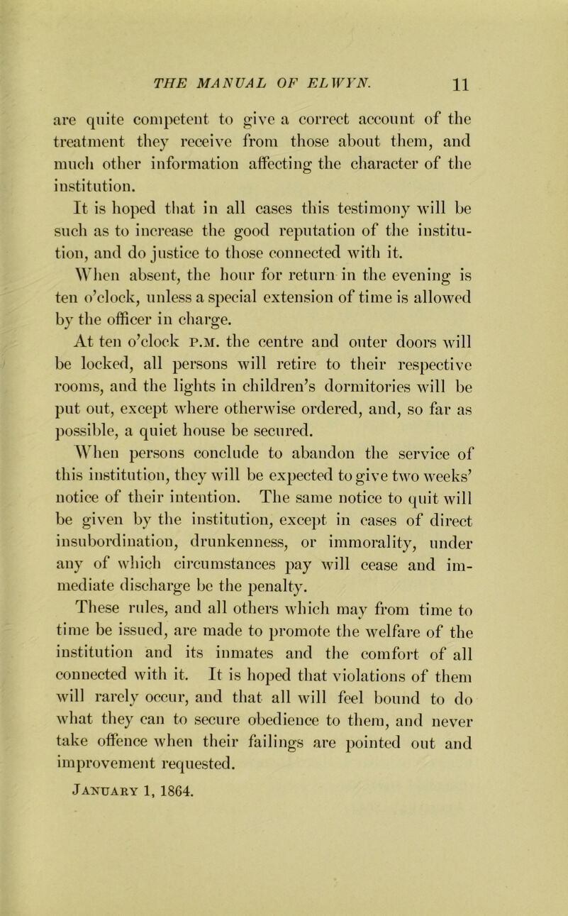 are quite competent to give a correct account of the treatment they receive from those about them, and much other information affecting the character of the institution. It is hoped that in all cases this testimony will be such as to increase the good reputation of the institu- tion, and do justice to those connected with it. When absent, the hour for return in the evening is ten o’clock, unless a special extension of time is allowed by the officer in charge. At ten o’clock p.m. the centre and outer doors will be locked, all persons will retire to their respective rooms, and the lights in children’s dormitories will be put out, except where otherwise ordered, and, so far as possible, a quiet house be secured. When persons conclude to abandon the service of this institution, they will be expected to give two weeks’ notice of their intention. The same notice to quit will be given by the institution, except in eases of direct insubordination, drunkenness, or immorality, under any of which circumstances pay will cease and im- mediate discharge be the penalty. These rules, and all others which may from time to time be issued, are made to promote the welfare of the institution and its inmates and the comfort of all connected with it. It is hoped that violations of them will rarely occur, and that all will feel bound to do what they can to secure obedience to them, and never take offence when their failings are pointed out and improvemei 11 requested.