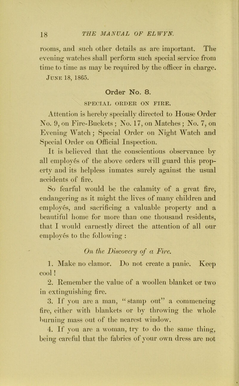 rooms, and such other details as are important. The evening watches shall perform such special service from time to time as may be required by the officer in charge. June 18, 1865. Order No. 8. SPECIAL ORDER ON FIRE. Attention is hereby specially directed to House Order No. 9, on Fire-Buckets; No. 17, on Matches; No. 7, on Evening Watch; Special Order on Night Watch and Special Order on Official Inspection. It is believed that the conscientious observance by all employes of the above orders will guard this prop- erty and its helpless inmates surely against the usual accidents of fire. So fearful would be the calamity of a great fire, endangering: as it might the lives of many children and employes, and sacrificing a valuable property and a beautiful home for more than one thousand residents, that I would earnestly direct the attention of all our •/ employes to the following : On the Discovery of a Fire. 1. Make no clamor. Do not create a panic. Keep cool! 2. Remember the value of a woollen blanket or two in extinguishing fire. 3. If you area man, “stamp out” a commencing fire, either with blankets or by throwing the whole burning mass out of the nearest window. 4. If you are a woman, try to do the same thing, being careful that the fabrics of your own dress are not