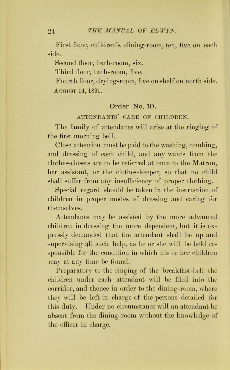 First floor, children’s dining-room, ten, five on each side. Second floor, bath-room, six. Third floor, bath-room, five. Fourth floor, drying-room, five on shelf on north side. August 14, 1891. Order No. 10. attendants’ care of children. The family of attendants will arise at the ringing of the first mornino; bell. Close attention must be paid to the washing, combing, and dressing of each child, and any wants from the clothes-closets are to be referred at once to the Matron, her assistant, or the clothes-keeper, so that no child shall suffer from any insufficiency of proper clothing. Special regard should be taken in the instruction of children in proper modes of dressing and caring for themselves. Attendants may be assisted by the more advanced V •/ children in dressing the more dependent, but it is ex- pressly demanded that the attendant shall be up and supervising all such help, as he or she will be held re- sponsible for the condition in which his or her children may at auy time be found. Preparatory to the ringing of the breakfast-bell the children under each attendant will be filed into the corridor, and thence in order to the dining-room, where they will be left in charge cf the persons detailed for this duty. Under no circumstance will an attendant be absent from the dining-room without the knowledge of the officer in charge.