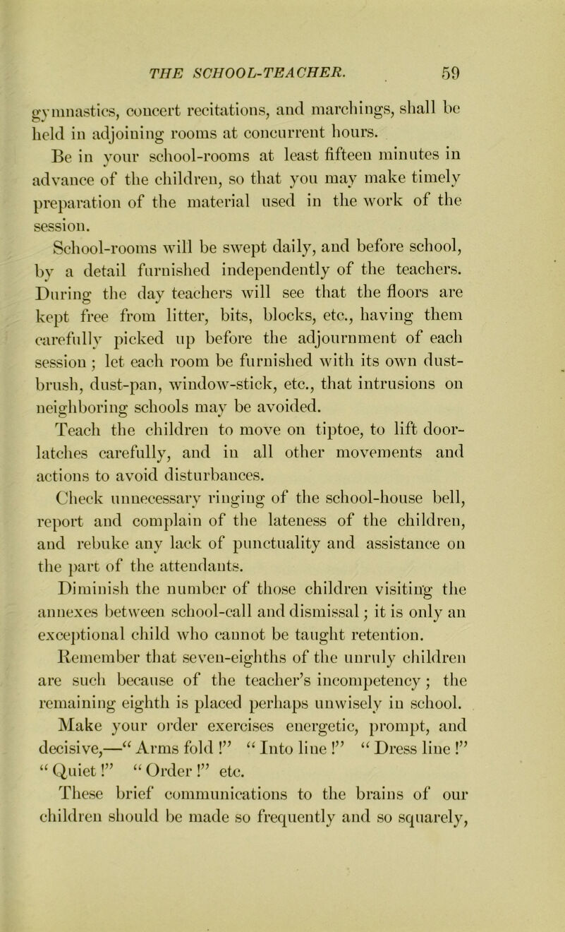 gymnastics, concert recitations, and marchings, shall be held in adjoining rooms at concurrent hours. Be in your school-rooms at least fifteen minutes in advance of the children, so that you may make timely preparation of the material used in the work of the session. School-rooms will be swept daily, and before school, by a detail furnished independently of the teachers. During the day teachers will see that the floors are kept free from litter, bits, blocks, etc., having them carefully picked up before the adjournment of each session ; let each room be furnished with its own dust- brush, dust-pan, window-stick, etc., that intrusions on neighboring schools may be avoided. Teach the children to move on tiptoe, to lift door- latches carefully, and in all other movements and actions to avoid disturbances. Check unnecessary ringing of the school-house bell, report and complain of the lateness of the children, and rebuke any lack of punctuality and assistance on the part of the attendants. Diminish the number of those children visiting the annexes between school-call and dismissal; it is only an exceptional child who cannot be taught retention. Remember that seven-eighths of the unruly children are such because of the teacher’s incompetency; the remaining eighth is placed perhaps unwisely in school. Make your order exercises energetic, prompt, and decisive,—“ Arms fold !” “ Into line !” “ Dress line !” “ Quiet!” “ Order !” etc. These brief communications to the brains of our children should be made so frequently and so squarely,