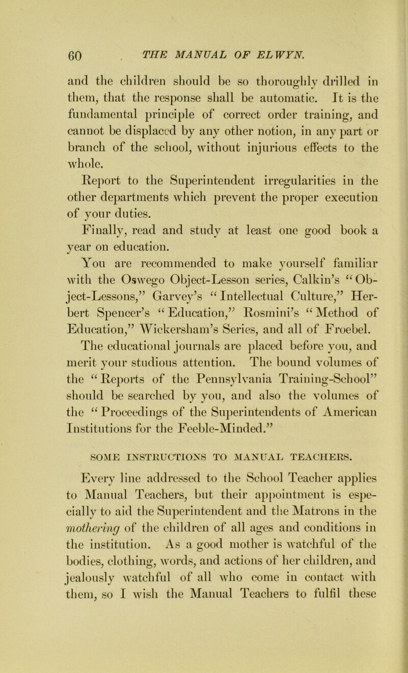 and the children should be so thoroughly drilled in them, that the response shall be automatic. It is the fundamental principle of correct order training, and cannot be displaced by any other notion, in any part or branch of the school, without injurious effects to the whole. Report to the Superintendent irregularities in the other departments which prevent the proper execution of your duties. Finally, read and study at least one good book a year on education. You are recommended to make yourself familiar with the Oswego Object-Lesson series, Calkin’s “ Ob- ject-Lessons,” Garvey’s “ Intellectual Culture,” Her- bert Spencer’s aEducation,” Rosmini’s “Method of Education,” Wickersham’s Series, and all of Froebel. The educational journals are placed before you, and merit your studious attention. The bound volumes of the “Reports of the Pennsylvania Training-School” should be searched by you, and also the volumes of the “'Proceedings of the Superintendents of American Institutions for the Feeble-Minded.” SOME INSTRUCTIONS TO MANUAL TEACHERS. Every line addressed to the School Teacher applies to Manual Teachers, but their appointment is espe- cially to aid the Superintendent and the Matrons in the mothering of the children of all ages and conditions in the institution. As a good mother is watchful of the bodies, clothing, words, and actions of her children, and jealously watchful of all who come in contact with them, so I wish the Manual Teachers to fulfil these