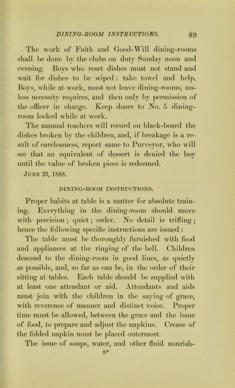 The work of Faith and Good-Will dining-rooms shall be done by the clubs on duty Sunday noon and evening;. Bovs who reset dishes must not .stand and wait for dishes to be wiped : take towel and help. Boys, while at work, must not leave dining-rooms, un- less necessity requires, and then only by permission of the officer in charge. Keep doors to No. 5 dining- room locked while at work. The manual teachers will record on black-board the dishes broken by the children, and, if breakage is a re- sult of carelessness, report same to Purveyor, who will see that an equivalent of dessert is denied the boy until the value of broken piece is redeemed. June 23, 1888. DINING-ROOM INSTRUCTIONS. Proper habits at table is a matter for absolute train- ing. Everything in the dining-room should move with precision; quiet; order. No detail is trifling; hence the following specific instructions are issued : The table must be thoroughly furnished with food and appliances at the ringing of the bell. Children descend to the dining-room in good lines, as quietly as possible, and, so far as can be, in the order of their sitting at tables. Each table should be supplied with at least one attendant or aid. Attendants and aids must join with the children in the saying of grace, with reverence of manner and distinct voice. Proper time must be allowed, between the grace and the issue of food, to prepare and adjust the napkins. Crease of the folded napkin must be placed outermost. The issue of soups, water, and other fluid nourish- 8*