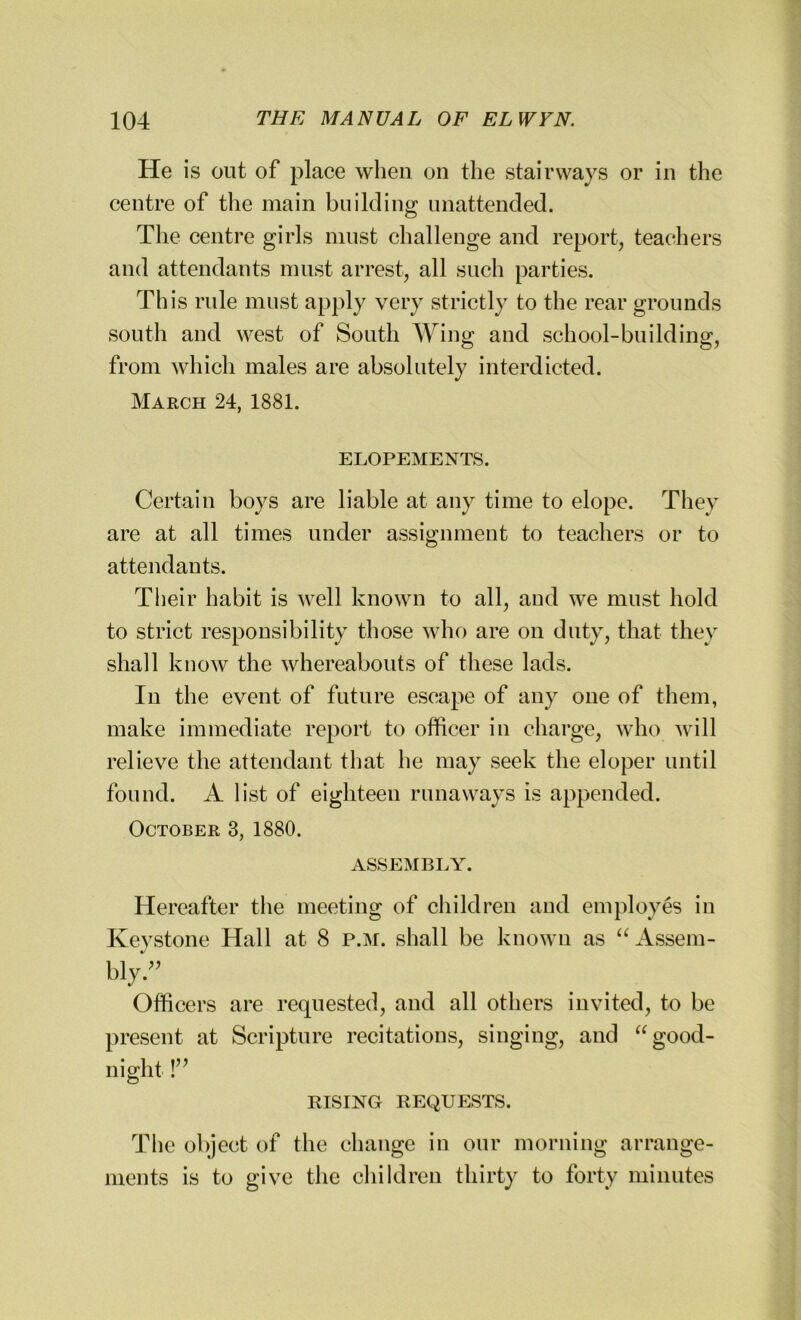 He is out of place when on the stairways or in the centre of the main building unattended. The centre girls must challenge and report, teachers and attendants must arrest, all such parties. Th is rule must apply very strictly to the rear grounds south and west of South Wing and school-building, from which males are absolutely interdicted. March 24, 1881. ELOPEMENTS. Certain boys are liable at any time to elope. They are at all times under assignment to teachers or to attendants. Their habit is well known to all, aud we must hold to strict responsibility those who are on duty, that they shall know the whereabouts of these lads. Iu the event of future escape of any one of them, make immediate report to officer in charge, who will relieve the attendant that he may seek the eloper until found. A list of eighteen runaways is appended. October 3, 1880. ASSEMBLY. Hereafter the meeting of children and employes in Keystone Hall at 8 p.m. shall be known as “Assem- My.” Officers are requested, and all others invited, to be present at Scripture recitations, singing, and “ good- night !” RISING REQUESTS. The object of the change in our morning arrange- ments is to give the children thirty to forty minutes