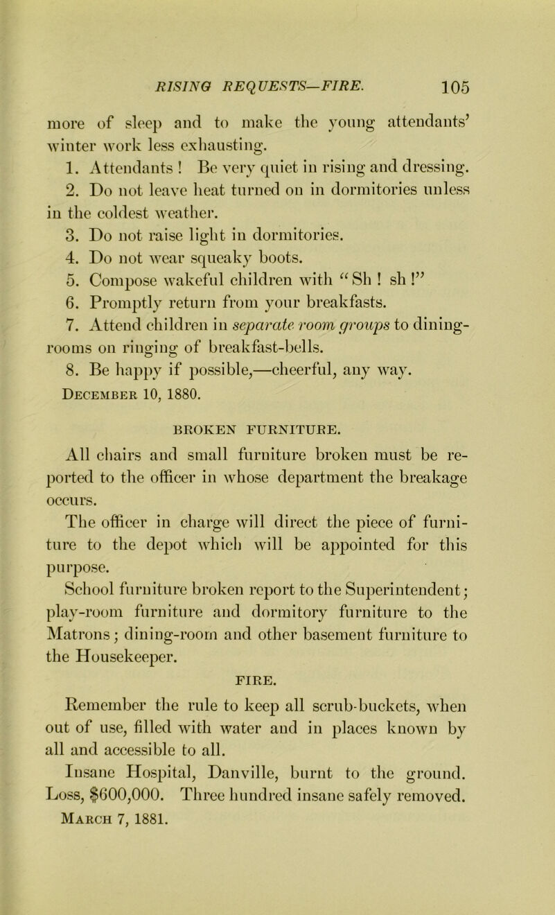 more of sleep and to make the young attendants’ winter work less exhausting. 1. Attendants ! Be very quiet in rising and dressing. 2. Do not leave heat turned on in dormitories unless in the coldest weather. 3. Do not raise light in dormitories. 4. Do not wear squeaky boots. 5. Compose wakeful children with “Sh ! sh !” 6. Promptly return from your breakfasts. 7. Attend children in separate room groups to dining- rooms on rinouno; of breakfast-bells. O c> 8. Be happy if possible,—cheerful, any way. December 10, 1880. BROKEN FURNITURE. All chairs and small furniture broken must be re- ported to the officer in whose department the breakage occurs. The officer in charge will direct the piece of furni- ture to the depot which will be appointed for this purpose. School furniture broken report to the Superintendent; play-room furniture and dormitory furniture to the Matrons; dining-room and other basement furniture to the Housekeeper. FIRE. Remember the rule to keep all scrub-buckets, when out of use, filled with water and in places known by all and accessible to all. Insane Hospital, Danville, burnt to the ground. Loss, $600,000. Three hundred insane safely removed. March 7, 1881.