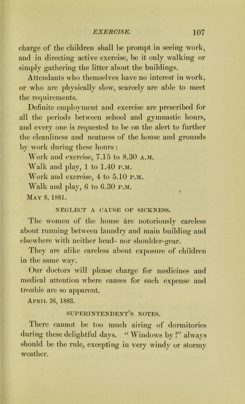 charge of the children shall be prompt in seeing work, and in directing active exercise, be it only walking or simply gathering the litter about the buildings. Attendants who themselves have no interest in work, or who are physically slow, scarcely are able to meet the requirements. Definite employment and exercise are prescribed for all the periods between school and gymnastic hours, and every one is requested to be on the alert to further the cleanliness and neatness of the house and grounds by work during these hours: Work and exercise, 7.15 to 8.30 a.m. Walk and play, 1 to 1.40 p.m. Work and exercise, 4 to 5.10 p.m. Walk and play, 6 to 6.30 p.m. May 8, 1881. NEGLECT A CAUSE OF SICKNESS. The women of the house are notoriously careless about running between laundry and main building and elsewhere with neither head- nor shoulder-sear. © They are alike careless about exposure of children in the same way. Our doctors will please charge for medicines and medical attention where causes for such expense and trouble are so apparent. April 26, 1883. superintendent’s notes. There cannot be too much airing of dormitories during these delightful days. “ Windows by !” always should be the rule, excepting in very windy or stormy weather.