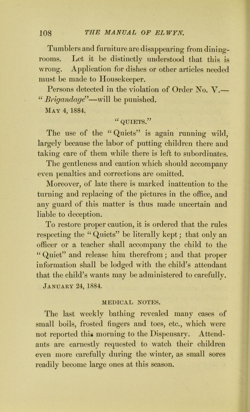 Tumblers and furniture are disappearing from dining- rooms. Let it be distinctly understood that this is wrong. Application for dishes or other articles needed must be made to Housekeeper. Persons detected in the violation of Order No. V.— “ Brigandage”—will be punished. May 4, 1884. “ QUIETS.” The use of the “ Quiets” is again running wild, largely because the labor of putting children there and taking care of them while there is left to subordinates. The gentleness and caution which should accompany even penalties and corrections are omitted. Moreover, of late there is marked inattention to the turning and replacing of the pictures in the office, and any guard of this matter is thus made uncertain and liable to deception. To restore proper caution, it is ordered that the rules respecting the “ Quiets” be literally kept; that only an officer or a teacher shall accompany the child to the “ Quiet” and release him therefrom; and that proper information shall be lodged with the child’s attendant that the child’s wants may be administered to carefully. January 24, 1884. MEDICAL NOTES. The last weekly bathing revealed many eases of small boils, frosted fingers and toes, etc., which were not reported this morning to the Dispensary. Attend- ants are earnestly requested to watch their children even more carefully during the winter, as small sores readily become large ones at this season.