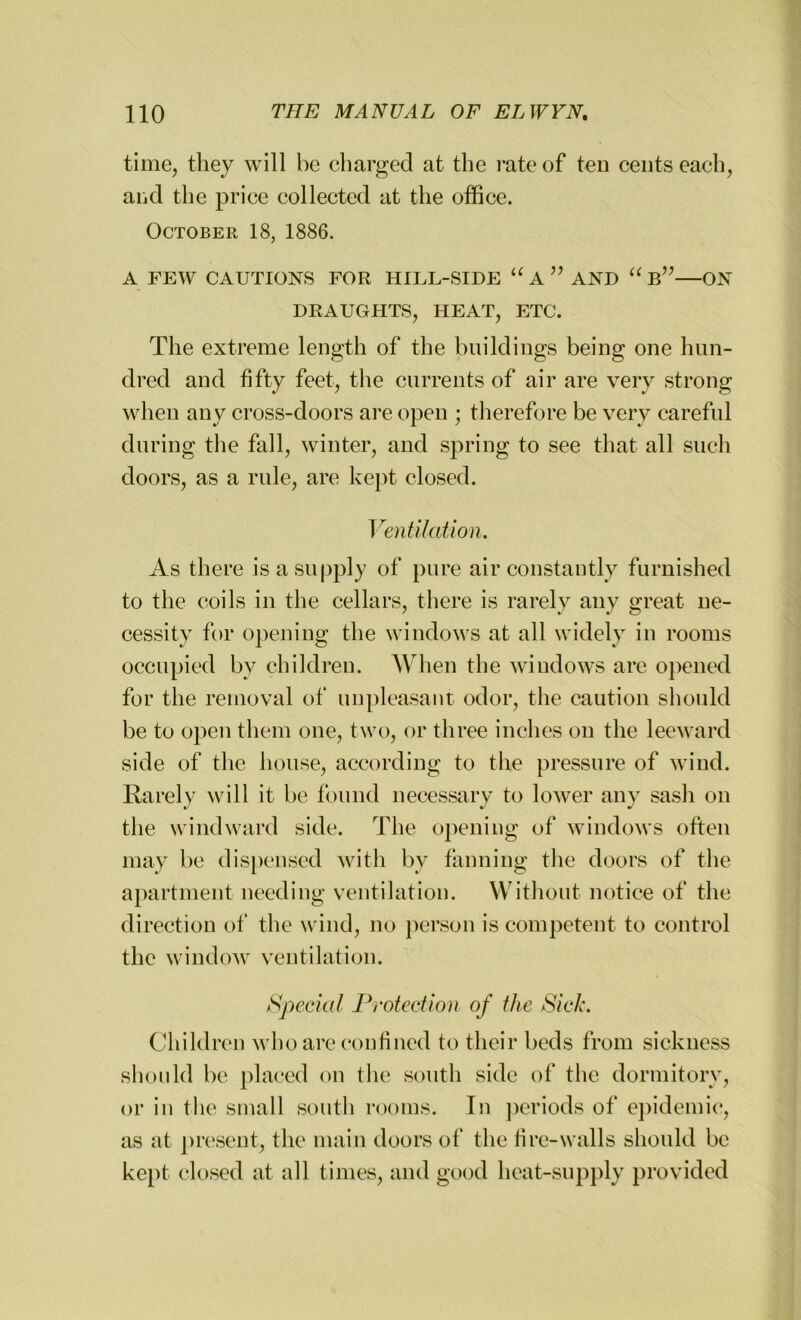 time, they will he charged at the rate of ten cents each, and the price collected at the office. October 18, 1886. A FEW CAUTIONS FOR HILL-SIDE “ A ” AND “ b”—ON DRAUGHTS, HEAT, ETC. The extreme length of the buildings being one hun- dred and fifty feet, the currents of air are very strong when any cross-doors are open ; therefore be very careful during the fall, winter, and spring to see that all such doors, as a rule, are kept closed. Ventilation. As there is a supply of pure air constantly furnished to the coils in the cellars, there is rarely any great ne- cessity for opening the windows at all widely in rooms occupied by children. When the windows are opened for the removal of unpleasant odor, the caution should be to open them one, two, or three inches on the leeward side of the house, according to the pressure of wind. Rarely will it be found necessary to lower any sash on the windward side. The opening of windows often may be dispensed with bv fanning the doors of the apartment needing ventilation. Without notice of the direction of the wind, no person is competent to control the window ventilation. Special Protection of the Sick. Children who are confined to their beds from sickness should be placed on the south side of the dormitory, or in the small south rooms. In periods of epidemic, as at present, the main doors of the fire-walls should be kept closed at all times, and good heat-supply provided