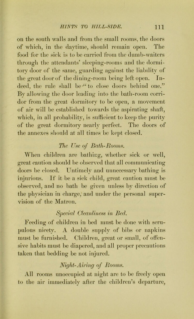 on the south walls and from the small rooms, the doors of which, in the daytime, should remain open. The food for the sick is to be carried from the dumb-waiters through the attendants’ sleeping-rooms and the dormi- tory door of the same, guarding against the liability of the great door of the dining-room being left open. In- deed, the rule shall be*“to close doors behind one.” Bv allowing the door leading into the bath-room corri- dor from the great dormitory to be open, a movement of air will be established towards the aspirating shaft, which, in all probability, is sufficient to keep the purity of the great dormitory nearly perfect. The doors of the annexes should at all times be kept closed. The Use of Bath-Rooms. When children are bathing, whether sick or well, great caution should be observed that all communicating doors be closed. Untimely and unnecessary bathing is injurious. If it be a sick child, great caution must be observed, and no bath be given unless bv direction of the physician in charge, and under the personal super- vision of the Matron. Special Cleanliness in Bed. Feeding of children in bed must be done with scru- pulous nicety. A double supply of bibs or napkins must be furnished. Children, great or small, of offen- sive habits must be diapered, and all proper precautions taken that bedding be not injured. Night-Airing of Rooms. All rooms unoccupied at night are to be freely open to the air immediately after the children’s departure,