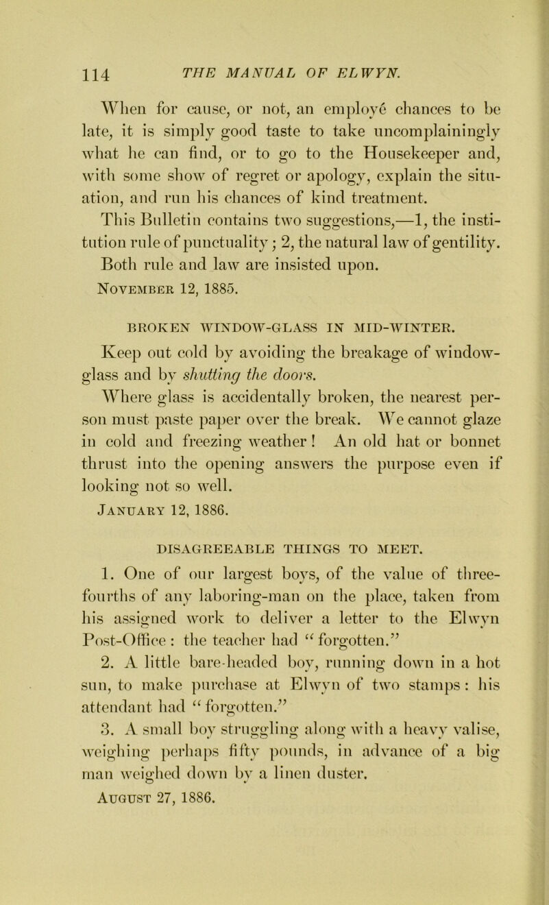 When for cause, or not, an employe chances to be late, it is simply good taste to take uncomplainingly what he can find, or to go to the Housekeeper and, with some show of regret or apology, explain the situ- ation, and run his chances of kind treatment. This Bulletin contains two suggestions,—1, the insti- tution rule of punctuality; 2, the natural law of gentility. Both rule and law are insisted upon. November 12, 1885. BROKEN WINDOW-GLASS IN MID-WINTER. Keep out cold by avoiding the breakage of window- glass and by shutting the doors. Where glass is accidentally broken, the nearest per- son must paste paper over the break. We cannot glaze in cold and freezing weather ! An old hat or bonnet thrust into the opening answers the purpose even if looking not so well. January 12, 1886. DISAGREEABLE THINGS TO MEET. 1. One of our largest bovs, of the value of three- fourths of any laboring-man on the place, taken from his assigned work to deliver a letter to the Elwvn Post-Office : the teacher had u forgotten.” 2. A little bare-headed bov, running down in a hot sun, to make purchase at Elwvn of two stamps : his attendant had “ forgotten.” 3. A small boy struggling along with a heavy valise, weighing perhaps fifty pounds, in advance of a big man weighed down bv a linen duster. © • August 27, 1886.