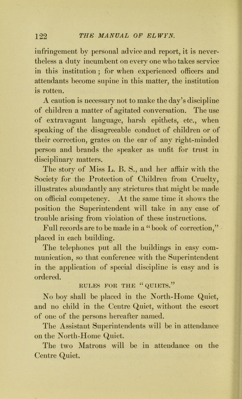 infringement by personal advice and report, it is never- theless a duty incumbent on every one who takes service in this institution ; for when experienced officers and attendants become supine in this matter, the institution is rotten. A caution is necessary not to make the day’s discipline of children a matter of agitated conversation. The use of extravagant language, harsh epithets, etc., when speaking of the disagreeable conduct of children or of their correction, grates on the ear of any right-minded person and brands the speaker as unfit for trust in disciplinary matters. The story of Miss L. B. S., and her affair with the Society for the Protection of Children from Cruelty, illustrates abundantly any strictures that might be made on official competency. At the same time it shows the position the Superintendent will take in any case of trouble arising from violation of these instructions. Fnil records are to be made in a “ book of correction,” placed in each building. The telephones put all the buildings in easy com- munication, so that conference with the Superintendent in the application of special discipline is easy and is ordered. RULES FOR THE “ QUIETS.” No boy shall be placed in the North-Home Quiet, and no child in the Centre Quiet, without the escort of one of the persons hereafter named. The Assistant Superintendents will be in attendance on the North-Home Quiet. The two Matrons will be in attendance on the Centre Quiet.