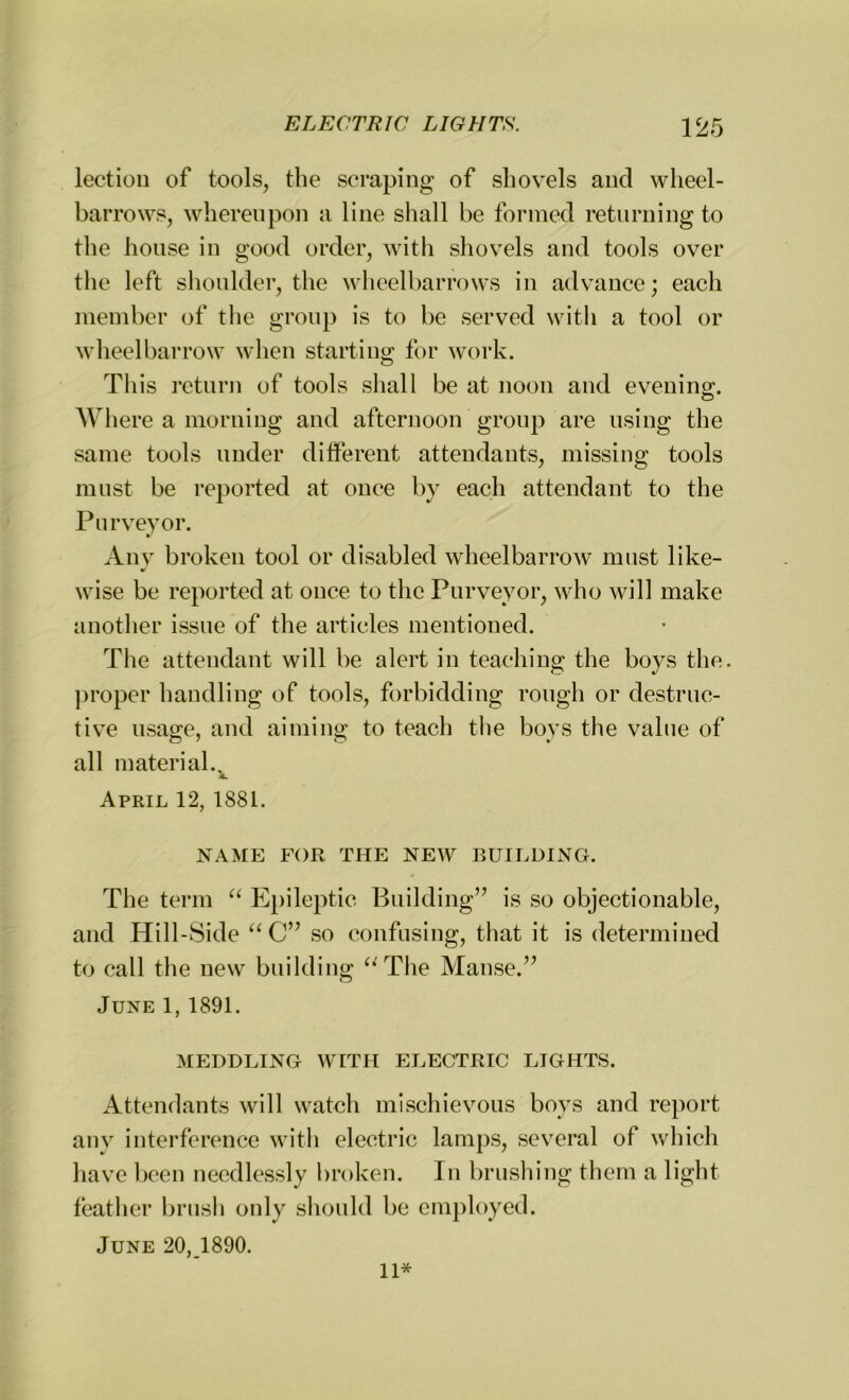 lection of tools, the scraping of shovels and wheel- barrows, whereupon a line shall be formed returning to the house in good order, with shovels and tools over the left shoulder, the wheelbarrows in advance; each member of the group is to be served with a tool or wheelbarrow when starting for work. This return of tools shall be at noon and evening. Where a morning and afternoon group are using the same tools under different attendants, missing tools must be reported at once by each attendant to the Purveyor. Any broken tool or disabled wheelbarrow must like- wise be reported at once to the Purveyor, who will make another issue of the articles mentioned. The attendant will be alert in teaching the boys the. proper handling of tools, forbidding rough or destruc- tive usage, and aiming to teach the boys the value of all material.. April 12, 1881. NAME FOR THE NEW BUILDING. The term “ Epileptic Building” is so objectionable, and Hill-Side “C” so confusing, that it is determined to call the new building “The Manse.” June 1, 1891. MEDDLING WITH ELECTRIC LIGHTS. Attendants will watch mischievous boys and report any interference with electric lamps, several of which have been needlessly broken. In brushing them a light feather brush only should be employed. June 20, 1890. 11*