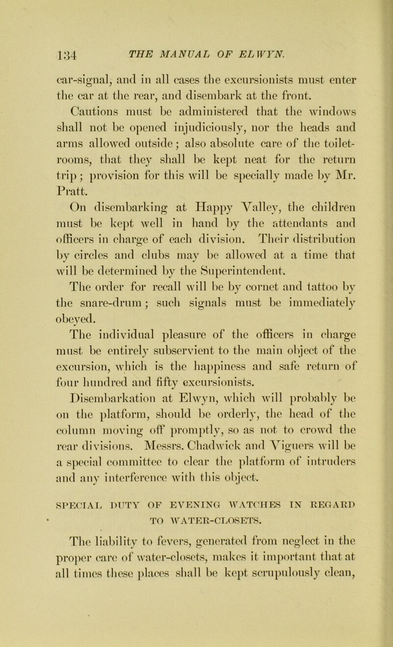 car-signal, and in all cases the excursionists must enter the car at the rear, and disembark at the front. Cautions must be administered that the windows shall not be opened injudiciously, nor the heads aud arms allowed outside; also absolute care of the toilet- rooms, that they shall be kept neat for the return trip; provision for this will be specially made by Mr. Pratt. On disembarking at Happy Valley, the children must be kept well in hand by the attendants and officers in charge of each division. Their distribution bv circles and clubs may be allowed at a time that */ •/ will be determined by the Superintendent. The order for recall will be by cornet and tattoo by the snare-drum; such signals must be immediately obeyed. The individual pleasure of the officers in charge must be entirely subservient to the main object of the excursion, which is the happiness and safe return of four hundred and fifty excursionists. Disembarkation at Elwyn, which will probably be on the platform, should be orderly, the head of the column moving off promptly, so as not to crowd the rear divisions. Messrs. Chadwick and Viguers will be a special committee to clear the platform of intruders and any interference with this object. SPECIAL DUTY OF EVENING WATCHES IN REGARD TO WATER-CLOSETS. The liability to fevers, generated from neglect in the proper care of water-closets, makes it important that at all times these places shall be kept scrupulously clean,