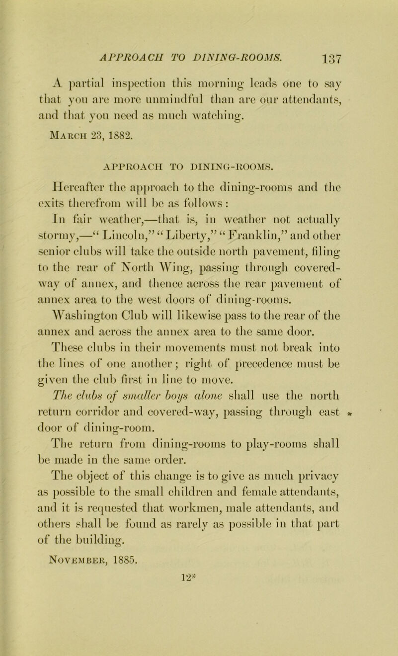 A partial inspection this morning leads one to say that you are more unmindful than are our attendants, and that you need as much watching;. March 23, 1S82. APPROACH TO DINING-ItOOMS. Hereafter the approach to the dining-rooms and the exits therefrom will be as follows : In fair weather,—that is, in weather not actually stormy,—“ Lincoln,” “ Liberty,” “ Franklin,” and other senior clubs will take the outside north pavement, filing to the rear of North Wing, passing through covered- way of annex, and thence across the rear pavement of annex area to the west doors of dining-rooms. Washington Club will likewise pass to the rear of the annex and across the annex area to the same door. These clubs in their movements must not break into the lines of one another; right of precedence must be given the club first in line to move. The clubs of smaller boys alone shall use the north return corridor and covered-way, passing through east * door of dining-room. The return from dining-rooms to play-rooms shall be made in the same order. The object of this change is to give as much privacy as possible to the small children and female attendants, and it is requested that workmen, male attendants, and others shall be found as rarely as possible in that part of the building. November, 1885. 12*