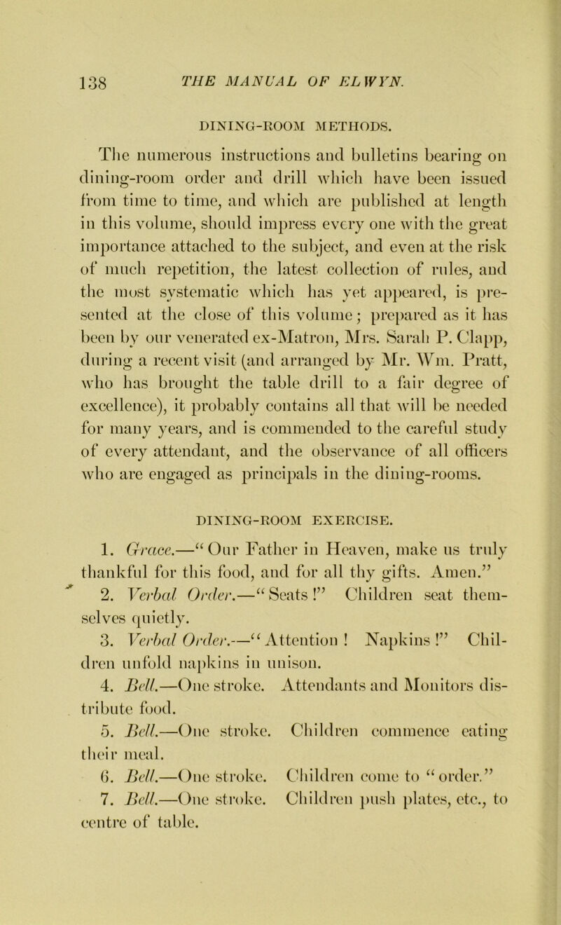 DINING-ROOM METHODS. The numerous instructions and bulletins bearing on dining-room order and drill which have been issued from time to time, and which are published at length in this volume, should impress every one with the great importance attached to the subject, and even at the risk of much repetition, the latest collection of rules, and the most systematic which has yet appeared, is pre- sented at the close of this volume; prepared as it has been by our venerated ex-Matron, Mrs. Sarah P. Clapp, during a recent visit (and arranged by Mr. Wm. Pratt, who has brought the table drill to a fair degree of excellence), it probably contains all that will be needed for many years, and is commended to the careful study of every attendant, and the observance of all officers who are engaged as principals in the dining-rooms. DINING-ROOM EXERCISE. 1. Grace.—“Our Father in Heaven, make us truly thankful for this food, and for all thy gifts. Amen.” 2. Verbal Order.—“Seats!” Children seat them- selves quietly. 3. Verbal Order.—uAttention ! Napkins!” Chil- dren unfold napkins in unison. 4. Bell.—One stroke. Attendants and Monitors dis- tribute food. 5. Bell.—One stroke. Children commence eating their meal. 6. Bell.—One stroke. Children come to “order.” 7. Bell.—One stroke. Children push plates, etc., to centre of table.