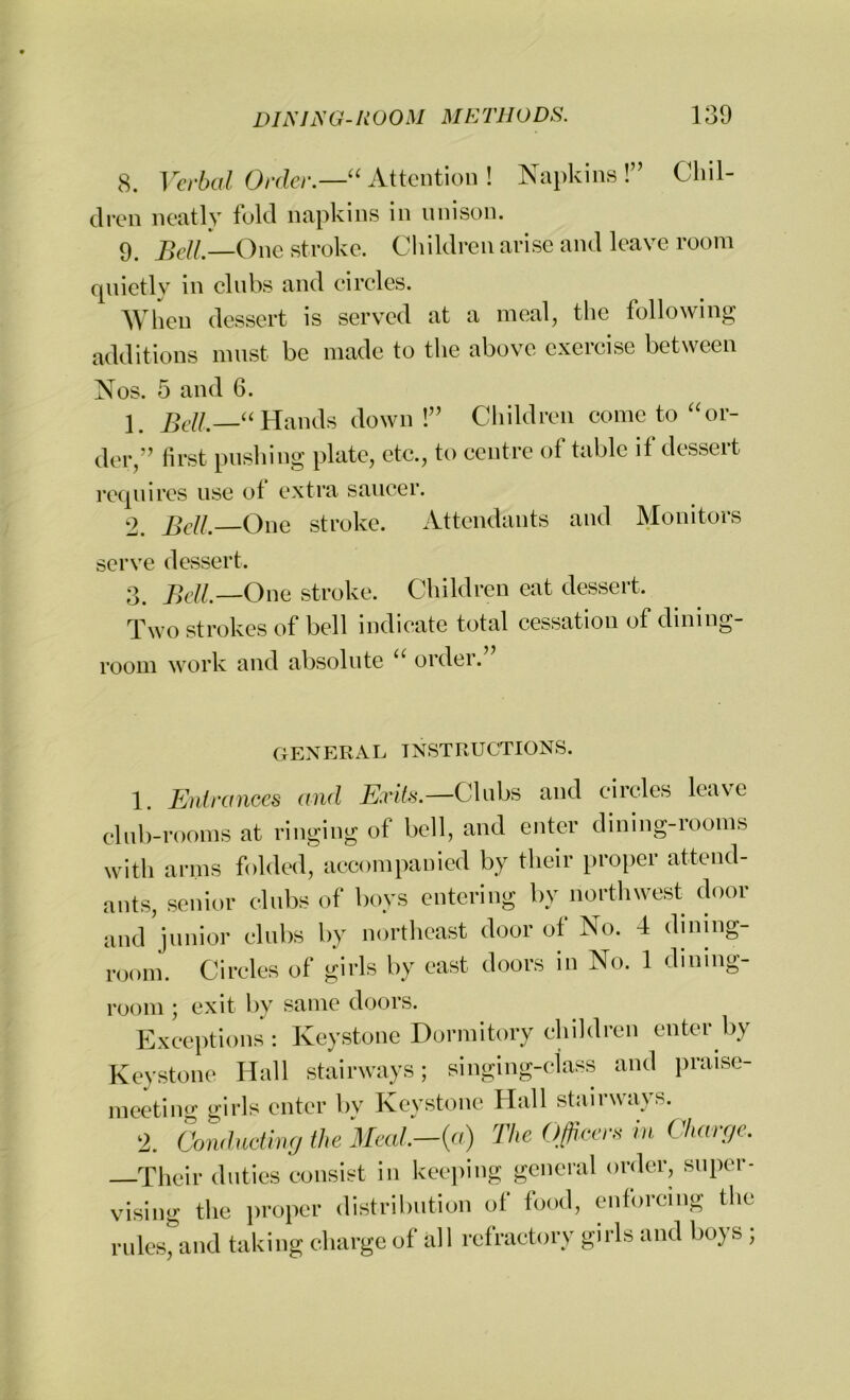 8. Verbal Order.—“ Attention ! Napkins!” Chil- dren neatly fold napkins in unison. 9. fieli One stroke. Children arise and leave room quietly in clubs and circles. When dessert is served at a meal, the following additions must be made to the above exercise between Nos. 5 and 6. 1 Bell—“ Hands down!” Children come to “or- der,” first pushing plate, etc., to centre of table if dessert requires use of extra saucer. 2. Bell, One stroke. Attendants and Monitors serve dessert. 3. Bell.—One stroke. Children eat dessert. Two strokes of bell indicate total cessation of dining- room work and absolute “ order. GENERAL INSTRUCTIONS. 1. Entrances and Exits.—Clubs and circles leave club-rooms at ringing of bell, and enter dining-rooms with arms folded, accompanied by their proper attend- ants, senior clubs of boys entering by northwest door and junior clubs by northeast door of No. 4 dining- room. Circles of girls by east doors in No. 1 dining- room ; exit by same doors. Exceptions: Keystone Dormitory children enter by Keystone Hull stairways; singing-class and praise- meeting girls enter by Keystone Hall stairways. 2. Conducting the Meal.—{a) The Officer, in Chare,c. Their duties consist in keeping general order, super- vising the proper distribution of food, enforcing the rules, and taking charge of all refractory girls and boys;