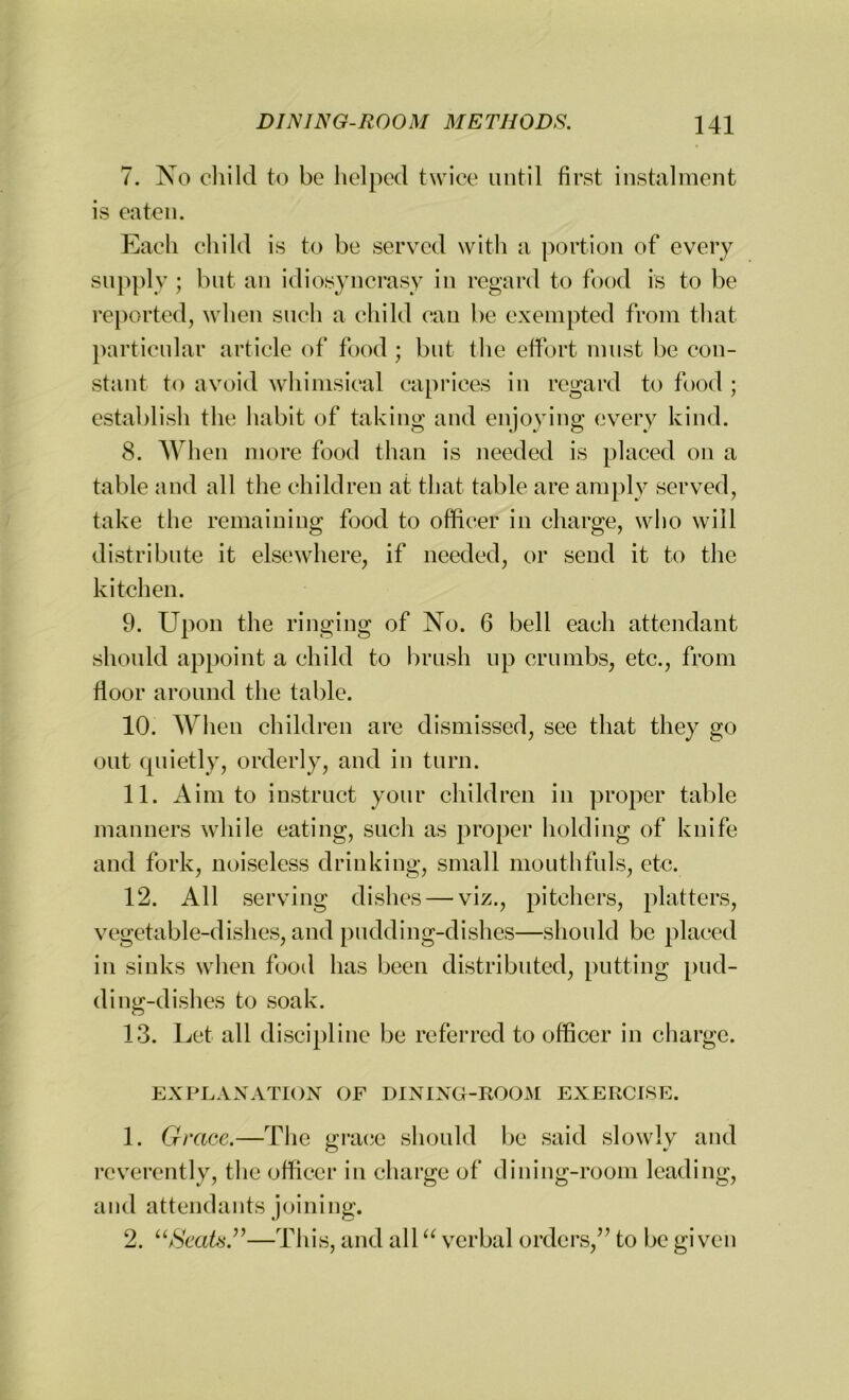 7. No child to be helped twice until first instalment is eaten. Each child is to be served with a portion of every supply ; but an idiosyncrasy in regard to food is to be reported, when such a child can be exempted from that particular article of food; but the effort must be con- stant to avoid whimsical caprices in regard to food ; establish the habit of taking and enjoying every kind. 8. When more food than is needed is placed on a table and all the children at that table are amply served, take the remaining food to officer in charge, who will distribute it elsewhere, if needed, or send it to the kitchen. 9. Upon the ringing of No. 6 bell each attendant should appoint a child to brush up crumbs, etc., from floor around the table. 10. When children are dismissed, see that they go out quietly, orderly, and in turn. 11. Aim to instruct your children in proper table manners while eating, such as proper holding of knife and fork, noiseless drinking, small mouthfuls, etc. 12. All serving dishes — viz., pitchers, platters, vegetable-dishes, and pudding-dishes—should be placed in sinks when food has been distributed, putting pud- ding-dishes to soak. 13. Let all discipline be referred to officer in charge. EXPLANATION OF DINING-ROOM EXERCISE. 1. Grace.—The grace should be said slowly and reverently, the officer in charge of dining-room leading, and attendants joining. 2. “Seats.”—This, and all “ verbal orders,” to be given