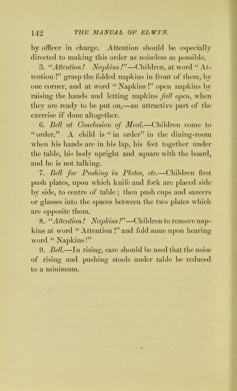 by officer in charge. Attention should be especially directed to making this order as noiseless as possible. 3. uAttention! Napkins /”—Children, at word “ At- tention-!” grasp the folded napkins in front of them, by one corner, and at word “ Napkins!” open napkins by raising the hands and letting napkins fall open, when they are ready to be put on,—an attractive part of the exercise if done altogether. 6. Bell at Conclusion of Meal.—Children come to “ order.” A child is “ in order” in the dining-room when his hands are in his lap, his feet together under the table, his body upright and square with the board, and he is not talking. 7. Bell for Pushing in Plates, etc.—Children first push plates, upon which knife and fork are placed side by side, to centre of table; then push cups and saucers or glasses into the spaces between the two plates which are opposite them. 8. ‘1 Attention! Napkins /”—Children to remove nap- kins at word “ Attention !”and fold same upon hearing word “ Napkins!” 9. Bell.—In rising, care should be used that the noise of rising and pushing stools under table be reduced to a minimum.