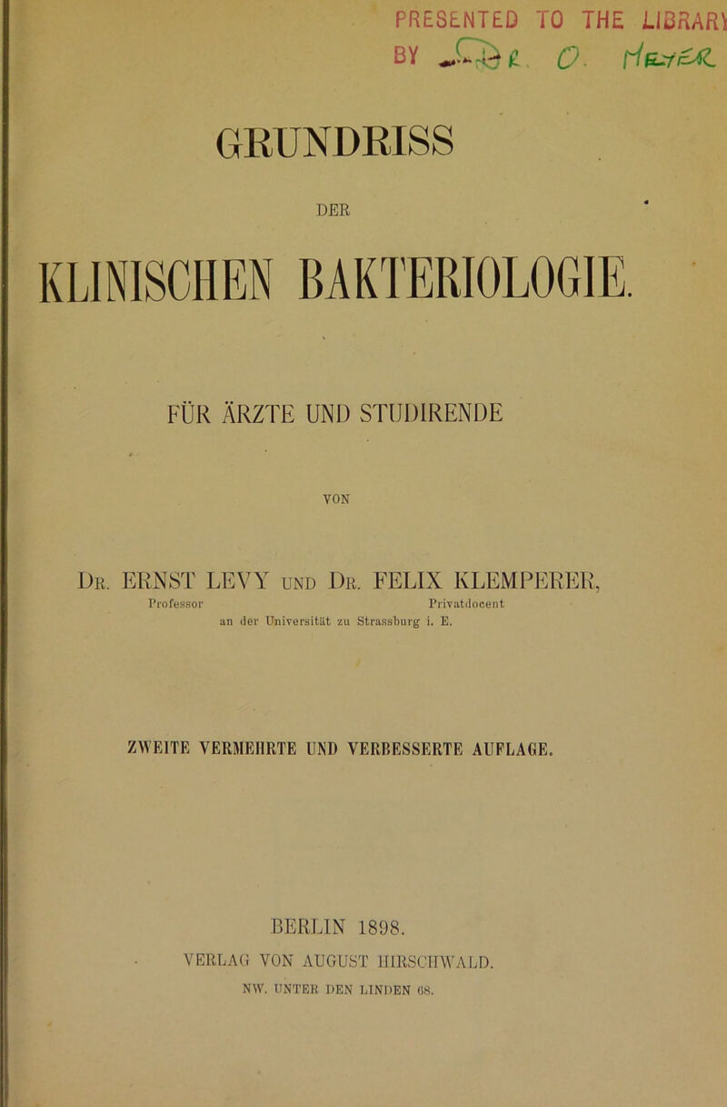 PREStNTED TO THE iIßRARl BY O- GRUNDRISS DER KLINISCHEN BAKTERIOLOGIE. FÜR ÄRZTE UND STUDIRENDE Ur. ernst LEVY und Dr FELIX KLEMPERER, Professor Privatdocent an der Universitilt zu Strasshurg i. E. ZWEITE VERMEHRTE UND VERBESSERTE AUFLAGE. BERUN 1898. VERLAG VON AUGUST IJIRSCTIWALD. NW. IINTEK DEN LINDEN 68.