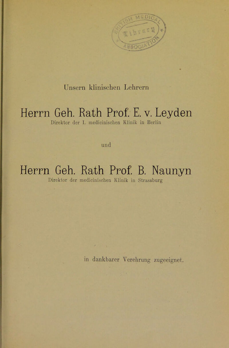 Unsern klinischen Lehrern Herrn Geh. Rath Prof. E. v. Leyden Direktor der I. medicinischen Klinik in Berlin und Herrn Geh. Rath Prof B. Naunyn Direktor der medicinischen Klinik in Strassburg in dankbarer Verehrung zugeeignet.