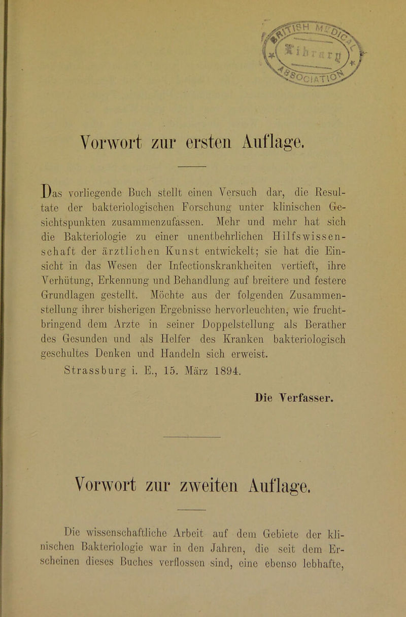 Vorwort zur ei'steii Auflage. Das vorliegende Bucli stellt einen Versuch dar, die Resul- täte der bakteriologischen Forschung unter klinischen Gn- sichtspunkten zusammenzufassen. Mehr und mehr hat .sich die Bakteriologie zu einer unentbehrlichen Hilfswissen- schaft der ärztlichen Kunst entwickelt; sie hat die Ein- sicht in das Wesen der Infectionskrankheiten vertieft, ihre Verhütung, Erkennung und Behandlung auf breitere und festere Grundlagen gestellt. Möchte aus der folgenden Zusammen- stellung ihrer bisherigen Ergebnisse hervorleuchten, wie frucht- bringend dem Arzte in seiner Doppelstellung als Berather des Gesunden und als Helfer des Kranken bakteriologisch geschultes Denken und Handeln sich erweist. Strass bürg i. E., 15. März 1894. Die A'^erfasser. Vorwort zur zweiten Auflage. Die wissenschaftliche Arbeit auf dem Gebiete der kli- nischen Bakteriologie war in den Jahren, die seit dem Er- scheinen dieses Buches verflossen sind, eine ebenso lebhafte.
