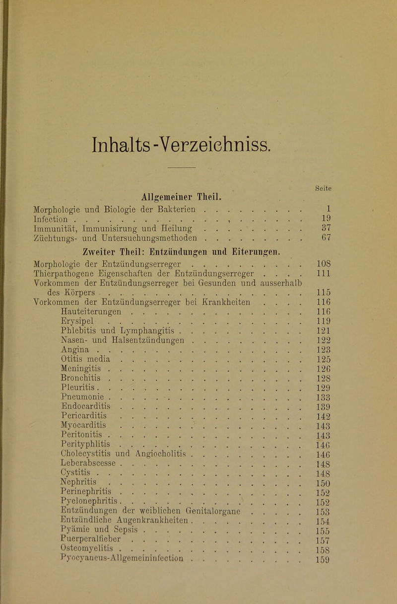 Inhalts -Verzeiehniss. Seite Allgemeiner Tlieil. Morphologie und Biologie der Bakterien 1 Infection 19 Immunität, Immunisirung und Heilung 37 Züchtlings- und Untersuchungsmethoden 67 Zweiter Tlieil: Entzündungen und Eiterungen. Morphologie der Entzündungserreger 108 Thierpathogene Eigenschaften der Entzündungserreger . . . . 111 Vorkommen der Entzündungserreger bei Gesunden und ausserhalb des Körpers 115 Vorkommen der Entzündungserreger bei Krankheiten .... 116 Hauteiterungen 116 Erysipel 119 Phlebitis und Lymphangitis 121 Nasen- und Halsentzündungen 122 Angina 123 Otitis media 125 Meningitis 126 Bronchitis 128 Pleuritis 129 Pneumonie 133 Endocarditis 139 Pericarditis 142 Myocarditis 143 Peritonitis 143 Perityphlitis 14G Cholecystitis und Angiocholitis 14G Leberabscesse 148 Cystitis 148 Nephritis 150 Perinephritis 152 Pyelonephritis 152 Entzündungen der weiblichen Genitalorganc 153 Entzündliche Augenkrankheiten 154 Pyämie und Sepsis 155 Puerperalfieber I57 0.steomyelitis 158 Pyocyaneus-Allgemeininfeclion I59