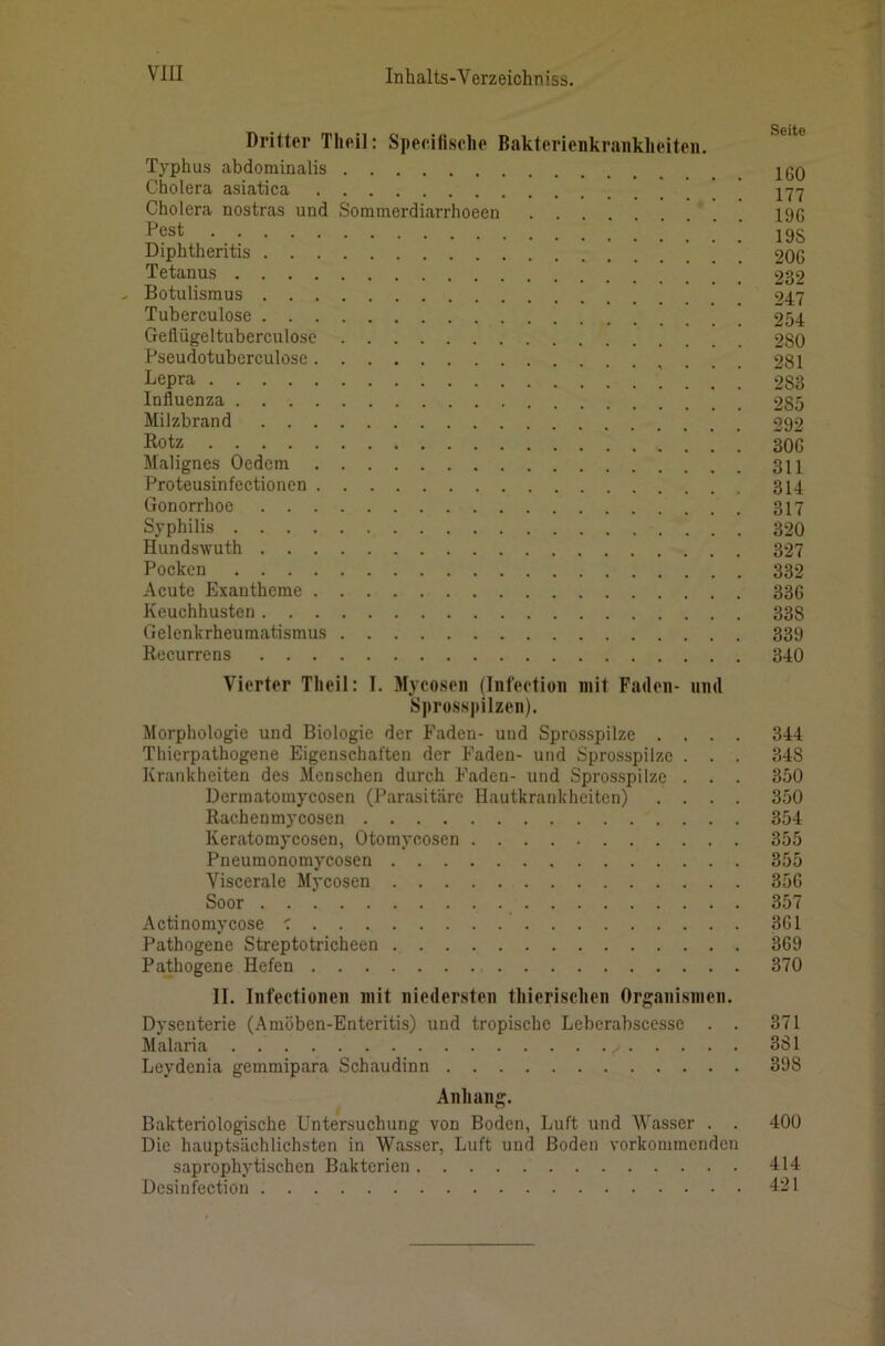 Dritter Theil: Specifisclie Bakterienkranklieiteii. Typhus abdominalis Cholera asiatica Cholera nostras und Sommerdiarrhoeen Pest Diphtheritis ’ ’ Tetanus , Botulismus Tuberculose Gellügeltuberculose Pseudotuberculose Lepra Influenza Milzbrand Rotz Malignes Ocdem Proteusinfectionen Gonorrhoe Syphilis Hundswuth Pocken Acute Exantheme Keuchhusten Gelenkrheumatismus Recurrens Vierter Theil: I. Mycoseii (Infeetion mit Faden- und Sprosspilzen). Morphologie und Biologie der Faden- und Sprosspilze . . . . Thierpathogene Eigenschaften der Faden- und Sprosspilze . . . Krankheiten des Alenschen durch Faden- und Sprosspilze . . . Dermatomycosen (Parasitäre Hautkrankheiten) . . . . Rachenmycosen Keratomycosen, Otomycosen Pueumonomycosen Viscerale Mycosen Soor Actinomycose ■: Pathogene Streptotricheen Pathogene Hefen II. Infectionen mit niedersten tliierisclien Organismen. Dysenterie (Amöben-Enteritis) und tropische Leberabscesse . . Malaria Leydenia gemmipara Schaudinn Anhang. Bakteriologische Untersuchung von Boden, Luft und Wasser . . Die hauptsächlichsten in Wasser, Luft und Boden vorkommenden saprophytischen Bakterien Desinfection Seite 160 177 196 19S 206 232 247 254 280 281 283 285 292 306 311 314 317 320 327 332 336 338 339 340 344 348 350 350 354 355 355 356 357 361 369 370 371 381 398 400 414 421