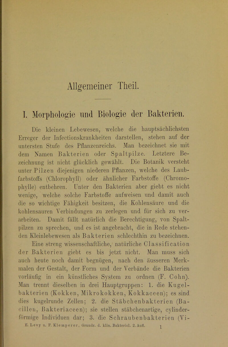 Allgemeiner TheiL I. Morphologie und Biologie der Bakterien. Die kleinen Lebewesen, welche die hauptsächlichsten Erreger der Infectionskrankheiten darstellen, stehen auf der untersten Stufe des Pflanzenreichs. Man bezeichnet sie mit dem Namen Bakterien oder Spaltpilze. Letztere Be- zeichnung ist nicht glücklich gewählt. Die Botanik versteht unter Pilzen diejenigen niederen Pflanzen, welche des Laub- farbstoffs (Chlorophyll) oder ähnlicher Farbstoffe (Chromo- phylle) entbehren. Unter den Bakterien aber giebt es nicht wenige, welche solche Farbstoffe aufweisen und damit auch die so wichtige Fähigkeit besitzen, die Kohlensäure und die kohlensauren Verbindungen zu zerlegen und für sich zu ver- arbeiten. Damit fällt natürlich die Berechtigung, von Spalt- pilzen zu sprechen, und es ist angebracht, die in Rede stehen- den Kleinlebewesen als Bakterien schlechthin zu bezeichnen. Eine streng wissenschaftliche, natürliche Classification der Bakterien giebt es bis jetzt nicht. Man muss sich auch heute noch damit begnügen, nach den äusseren Merk- malen der Gestalt, der Fonn und der Verbände die Bakterien vorläufig in ein künstliches System zu ordnen (F. Cohn). Man trennt dieselben in drei Plauptgruppen: 1. die Kugel- bakterien (Kokken, Mikrokokken, Kokkaceen); es sind dies kugelrunde Zellen; 2. die Stäbchenbakterien (Ba- cillen, Ilakteriaceen); sie stellen stäbchenartige, cylinder- förmige Individuen dar; 3. die Schraubenbakterien (Vi-