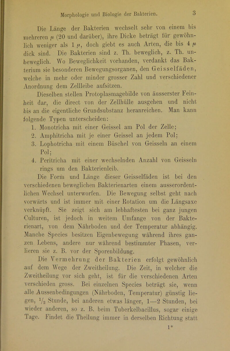 Die Länge der Bakterien wecliselt sehr von einem bis mehreren (20 und darüber), ihre Dicke beträgt tür gewöhn- lich weniger als 1 //, doch giebt es auch Arten, die bis 4 fj. dick sind. Die Bakterien sind z. Th. beweglich, z. Th. un- beweglich. Wo Beweglichkeit vorlianden, verdankt das Bak- terium sie besonderen Bewegungsorganen, den Geisselfäden, welche in mehr oder minder grosser Zahl und verschiedener xVnordnung dem Zellleibe aufsitzen. Dieselben stellen Protoplasmagebilde von cäusserster Fein- heit dar, die direct von der Zellhülle ausgehen und nickt bis an die eigentliche Grundsubstanz heranreichen. Man kann folgende Typen unterscheiden: 1. Monotricha mit einer Geissei am Pol der Zelle; 2. Amphitricha mit je einer Geissei an jedem Pol; 3. Lophotricha mit einem Büschel von Geissein an einem Pol; 4. Peritricha mit einer wechselnden Anzahl von Geissein rings um den Bakterienleib. Die Form und Länge dieser Geisselfäden ist bei den verschiedenen beweglichen Bakterienarten einem ausserordent- lichen Wechsel unterworfen. Die Bewegung selbst geht nach vorwärts und ist immer mit einer Kotation um die Längsaxe verknüpft. Sie zeigt sich am lebhaftesten bei ganz jungen Culturen, ist jedoch in weitem Umfange von der Bakte- rienart, von dem Nährboden und der Temperatur abhängig. ]\lanche Species besitzen Eigenbewegung während ihres gan- zen Lebens, andere nur während bestimmter Phasen, ver- lieren sie z. B. vor der Sporenbildung. Die Vermehrung der Bakterien erfolgt gewöhnlich auf dem Wege der Zweitheilung. Die Zeit, in welcher die Zweitheilung vor sich geht, ist für die verschiedenen Arten verschieden gross. Bei einzelnen Species beträgt sie, wenn alle Aussenbedingungen (Nährboden, Temperatur) günstig lie- gen, Yo Stunde, bei anderen etwas länger, 1—2 Stunden, bei wieder anderen, so z. B. beim Tuberkelbacillus, sogar einige Tage, bindet die Theilung immer in derselben Richtung statt 1*