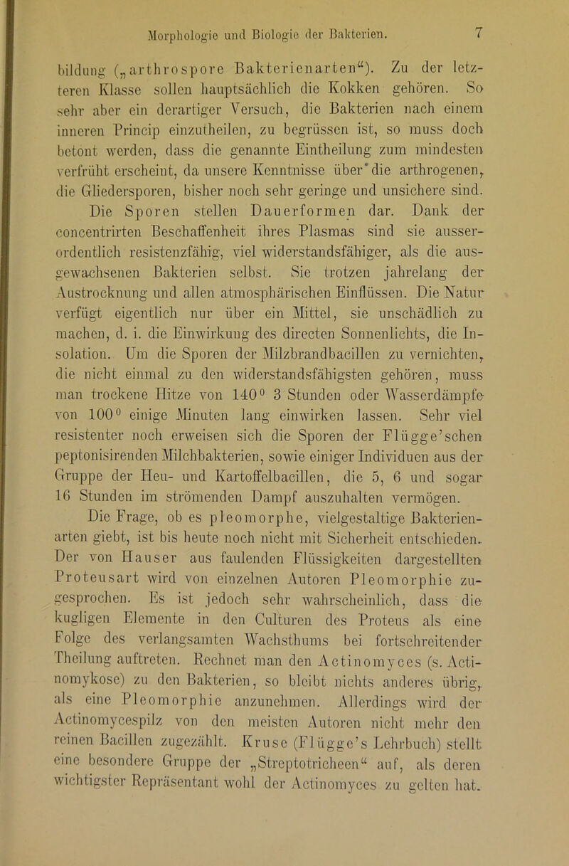 bildiing („arthrosporc Bakterieiiarteii“). Zu der letz- teren Klasse sollen hauptsächlich die Kokken gehören. So sehr aber ein derartiger Versuch, die Bakterien nach einem inneren Princip einzutheilen, zu begrüssen ist, so muss doch betont werden, dass die genannte Eintheilnng zum mindesten verfrüht erscheint, da unsere Kenntnisse über'die arthrogenen, die Gliedersporen, bisher noch sehr geringe und unsichere sind. Die Sporen stellen Dauerformen dar. Dank der concentrirten Beschaffenheit ihres Plasmas sind sie ausser- ordentlich resistenzfähig, viel widerstandsfähiger, als die aus- gewachsenen Bakterien selbst. Sie trotzen jahrelang der .Vustrocknung und allen atmosphärischen Einflüssen. Die Natur verfügt eigentlich nur über ein Mittel, sie unschädlich zu machen, d. i. die Einwirkung des directen Sonnenlichts, die In- solation. Um die Sporen der Milzbrandbacillen zu vernichte]i, die nicht einmal zu den widerstandsfähigsten gehören, muss man trockene Hitze von 140° 3 Stunden oder Wasserdämpfe von 100° einige Minuten lang einwirken lassen. Sehr viel resistenter noch erweisen sich die Sporen der Flügge’schen peptonisirenden Milchbakterien, sowie einiger Individuen aus der Gruppe der Heu- und Kartoflfelbacillen, die 5, 6 und sogar 16 Stunden im strömenden Dampf auszuhalten vermögen. Die Frage, ob es pleomorphe, vielgestaltige Bakterien- arten giebt, ist bis heute noch nicht mit Sicherheit entschieden. Der von Hauser aus faulenden Flüssigkeiten dargestellten Proteusart wird von einzelnen Autoren Pleomorphie zu- gesprochen. Es ist jedoch sehr wahrscheinlich, dass die kugligen Elemente in den Culturen des Proteus als eine Folge des verlangsamten Wachsthums bei fortschreitender Iheilung auftreten. Rechnet man den Actinomyces (s. Acti- nomykose) zu den Bakterien, so bleibt nichts anderes übrig,, als eine Pleomorphie anzunehmen. Allerdings wird der Actinomycespilz von den meisten Autoren nicht mehr den reinen Bacillen ziigezählt. Kruse (Flügge’s Lehrbuch) stellt eine besondere Gruppe der „Streptotricheen“ auf, als deren wichtigster Repräsentant wohl der Actinomyces zu gelten hat.