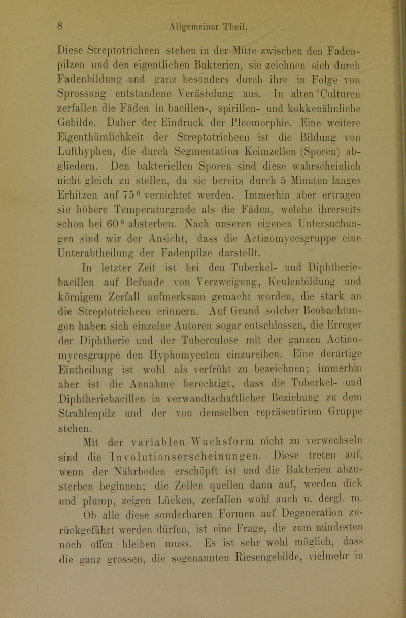 1 Diese Streptotricheen stehen in der Mitte zwischen den Faden- pilzen lind den eigentlichen Bakterien, sie zeichnen sich durch Fadenbildung und ganz besonders durch ihre in Folge von Sprossung entstandene Verästelung aus. ln alten Culturen zerfallen die Fäden in bacillen-, spirillen- und kokkenähnliche Gebilde. Daher der Eindruck der Pleoniorphie. Eine weitere Eigenthümlichkeit der Streptotricheen ist die Bildung von ljufthyphen, die durch Segmentation Keimzellen (Sporen) ab- gliedern. Den bakteriellen Sporen sind diese wahrscheinlich nicht gleich zu stellen, da sie bereits durch 5 Minuten langes Erhitzen auf 75 ° vernichtet werden. Immerhin aber ertragen sie höhere Temperaturgrade als die Fäden, welche ihrerseits schon bei 60° absterben. Nach unseren eigenen Untersuchun- gen sind wir der Ansicht, dass die Actinomycesgruppe eine Unterabtheilung der Fadenpilze darstellt. In letzter Zeit ist bei den Tuberkel- und Diphtherie- bacillen auf Befunde von Verzweigung, Keulenbildung und ‘ körnigem Zerfall aufmerksam gemacht worden, die stark an , die Streptotricheen erinnern. Auf Grund solcher Beobachtun- . gen haben sich einzelne Autoren sogar entschlossen, die Erreger der Diphtherie und der Tuberculose mit der ganzen Actino- mycesgru])pe den Hy|)homyceten einzureihen. Eine derartige Eintheilung ist wohl als verfrüht zu bezeichnen; immerhin aber ist die Annahme berechtigt, dass die Tuberkel- und j Diphtheriebacillen in verwandtschaftlicher Beziehung zu dem Strahlenpilz und der von demselben repräsentirten Gruppe stehen. Mit der variablenAVuehsform nicht zu verwechseln sind die Involutionserscheinungen. Diese treten aul, wenn der Nährboden erschöpft ist und die Bakterien abzu- i sterben beginnen; die Zellen quellen dann auf, werden dick und plump, zeigen Lücken, zerfallen wohl auch u. dergl. m. Ob alle diese sonderbaren Formen auf Degeneration zu- rückgeführt werden dürfen, ist eine Frage, die zum mindesten noch olTen bleiben muss. Es ist sehr wohl möglich, dass j die ganz grossen, die sogenannten Kiesengebilde, vielmehr in ; i ,1