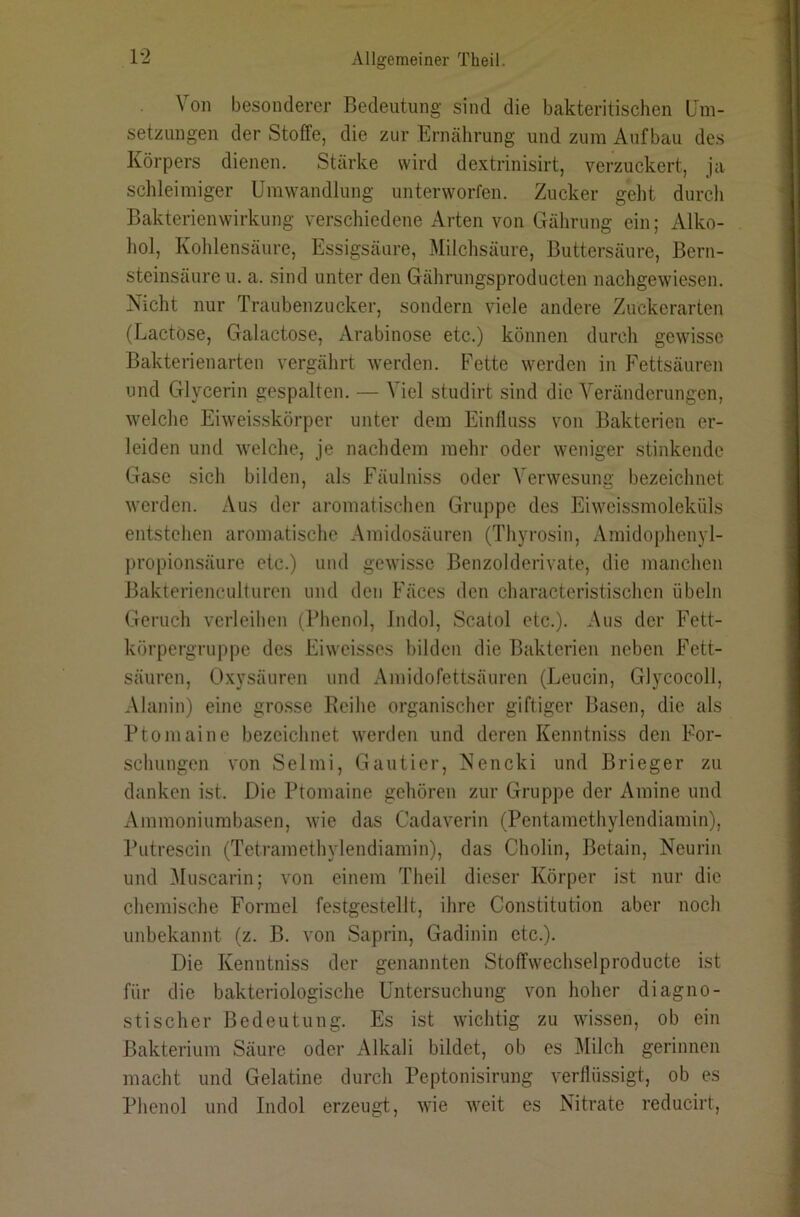 Von besonderer Bedeutung sind die bakteritischen Um- setzungen der Stoffe, die zur Ernährung und zum Aufbau des Körpers dienen. Stärke wird dextrinisirt, verzuckert, ja schleimiger Umwandlung unterworfen. Zucker geht durch Bakterienwirkung verschiedene Arten von Gährung ein; Alko- hol, Kohlensäure, Essigsäure, Milchsäure, Buttersäure, Bern- steinsäure u. a. .sind unter den Gährungsproducten nachgewiesen. Nicht nur Traubenzucker, sondern viele andere Zuckerarten (Lactose, Galactose, Arabinose etc.) können durch gewisse Bakterienarten vergährt werden. Fette werden in Fettsäuren und Glycerin gespalten. — Viel studirt sind die Veränderungen, welche Eiweis.skörper unter dem Einfluss von Bakterien er- leiden und welche, je nachdem mehr oder weniger stinkende Gase .sich bilden, als Fäulniss oder A'erwesung bezeichnet werden. Aus der aromatischen Gruppe des Eiweissmoleküls entstehen aromatische Amidosäuren (Thyrosin, Amidophenyl- propionsäure etc.) und gewisse Benzolderivate, die manchen Bakterienculturen und den Fäces den characteristischen Übeln Geruch verleihen (Phenol, Indol, Scatol etc.). Aus der Fett- körpergruppe des Eiweisses hilden die Bakterien neben Fett- säuren, Oxysäuren und Amidofettsäuren (Leucin, Glycocoll, Alanin) eine grosse Keihe organischer giftiger Basen, die als Ptoniaine bezeichnet werden und deren Kenntniss den For- schungen von Selmi, Gautier, Nencki und Brieger zu danken ist. Die Ptomaine gehören zur Gruppe der Amine und Ammoniumbasen, wie das Cadaverin (Pentamethylendiamin), Putrescin (Tetramethylendiamin), das Cholin, Bctain, Neurin und Muscarin; von einem Theil dieser Körper ist nur die chemische Formel festgestellt, ihre Constitution aber noch unbekannt (z. B. von Saprin, Gadinin ctc.). Die Kenntniss der genannten Stoffwechselproducte ist für die bakteriologische Untersuchung von hoher diagno- stischer Bedeutung. Es ist wichtig zu wissen, ob ein Bakterium Säure oder Alkali bildet, ob es Milch gerinnen macht und Gelatine durch Peptonisirung verflüssigt, ob es Phenol und Indol erzeugt, wie weit es Nitrate reducirt.