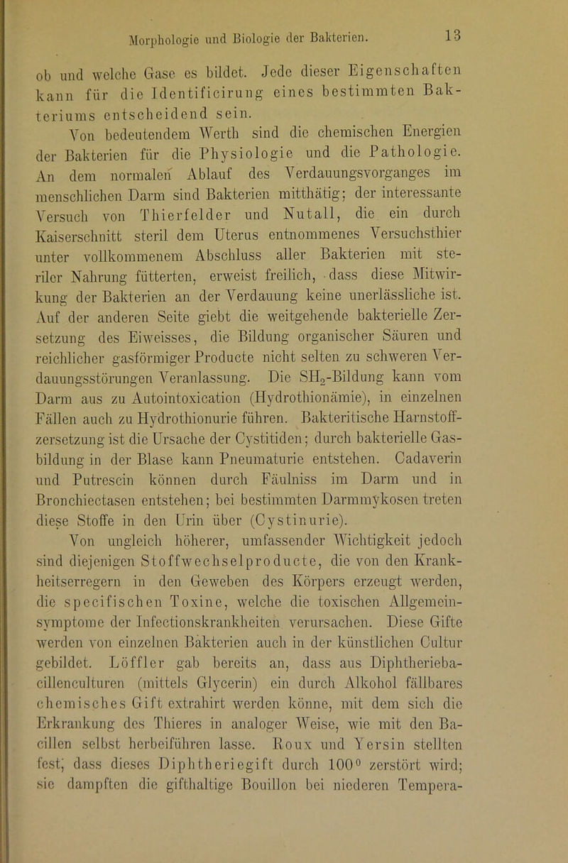 ob und welche Gase es bildet. Jede dieser Eigenschaften kann für die Identificirung eines bestimmten Bak- teriums entscheidend sein. Von bedeutendem Werth sind die chemischen Energien der Bakterien für die Physiologie und die Pathologie. An dem normalen x^blauf des A^erdaimngsvorganges im menschlichen Darm sind Bakterien mitthätig; der interessante Versuch von Thierfelder und Nutall, die ein durch Kaiserschnitt steril dem Uterus entnommenes Versuchsthier unter vollkommenem Abschluss aller Bakterien mit ste- riler Nahrung fütterten, erweist freilich, dass diese ]\Iitwir- kung der Bakterien an der Verdauung keine unerlässliche ist. Auf der anderen Seite giebt die weitgehende bakterielle Zer- setzung des Eiweisses, die Bildung organischer Säuren und reichlicher gasförmiger Producte nicht selten zu schweren Ver- dauungsstörungen Veranlassung. Die SHa-Bildung kann vom Darm aus zu Autointoxication (Hydrothionämie), in einzelnen Fällen auch zu Hydrothionurie führen. Bakteritische Harnstoff- zersetzung ist die Ursache der Cystitiden; durch bakterielle Gas- bildung in der Blase kann Pneumaturie entstehen. Cadaverin und Putrescin können durch Fäulniss im Darm und in Bronchiectasen entstehen; bei bestimmten Darmmykosen treten diese Stoffe in den Urin über (Oystinurie). Von ungleich höherer, umfassender Wichtigkeit jedoch sind diejenigen Stoffwechselproducte, die von den Krank- heitserregern in den Geweben des Körpers erzeugt werden, die specifischen Toxine, welche die toxischen Allgemein- symptome der Infectionskrankheiten verursachen. Diese Gifte werden von einzelnen Bakterien auch in der künstlichen Oultur gebildet. Löffler gab bereits an, dass aus Diphtherieba- cillenculturen (mittels Glycerin) ein durch Alkohol fällbares chemisches Gift extrahirt werden könne, mit dem sich die Erkrankung des Thiercs in analoger Weise, wie mit den Ba- cillen selbst herbeiführen lasse. Poux und Yersin stellten fest; dass dieses Diphtheriegift durch 100° zerstört wird; sic dampften die gifthaltige Bouillon bei niederen Tempera-