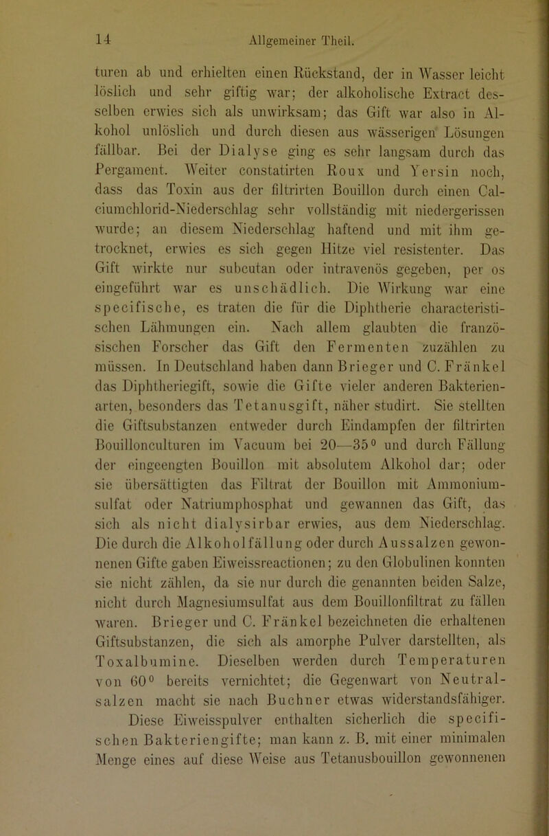 tiiren ab und erhielten einen Rückstand, der in Wasser leiclit löslich und sehr giftig war; der alkoholische Extract des- selben erwies sich als unwirksam; das Gift war also in Al- kohol unlöslich und durch diesen aus wässerigen Lösungen fällbar. Bei der Dialyse ging es sehr langsam durch das Pergament. Weiter constatirten Roux und Yersin noch, dass das Toxin aus der filtrirten Bouillon durch einen Cal- ciumchlorid-Niederschlag sehr vollständig mit niedergerissen wurde; an diesem Niederschlag haftend und mit ihm ge- trocknet, erwies es sich gegen Hitze viel resistenter. Das Gift wirkte nur subcutan oder intravenös gegeben, per os eingeführt war es unschädlich. Die Wirkung war eine specifische, es traten die für die Diphtherie characteristi- schen Lähmungen ein. Nach allem glaubten die franzö- sischen Forscher das Gift den Fermenten zuzählen zu müssen. In Deutschland haben dann Brieger und C. Fränkel das Diphtheriegift, sowie die Gifte vieler anderen Bakterien- arten, besonders das Tetanusgift, näher studirt. Sie stellten die Giftsubstanzen entweder durch Eindampfen der filtrirten Bouillonculturen im Vacuum bei 20^—35° und durch Fällung der eingeengten Bouillon mit absolutem Alkohol dar; oder sie übersättigten das Filtrat der Bouillon mit Ammonium- sulfat oder Natriumphosphat und gewannen das Gift, das sich als nicht dialysirbar erwies, aus dem Niederschlag-. Die durch die Alkoholfällung oder durch Aussalzen gewon- nenen Gifte gaben Eiweissreactionen; zu den Globulinen konnten sie nicht zählen, da sie nur durch die genannten beiden Salze, nicht durch Magnesinmsulfat aus dem Bouillonfiltrat zu fällen waren. Brieger und C. Fränkel bezeichneten die erhaltenen Giftsubstanzen, die sich als amorphe Pulver darstellten, als Toxalbumine. Dieselben werden durch Temperaturen von 60° bereits vernichtet; die Gegenwart von Neutral- salzen macht sie nach Büchner etwas widerstandsfähiger. Diese Eiweisspulver enthalten sicherlich die specifi- schen Bakteriengifte; man kann z. B. mit einer minimalen Menge eines auf diese Weise aus Tetanusbouillon gewonnenen