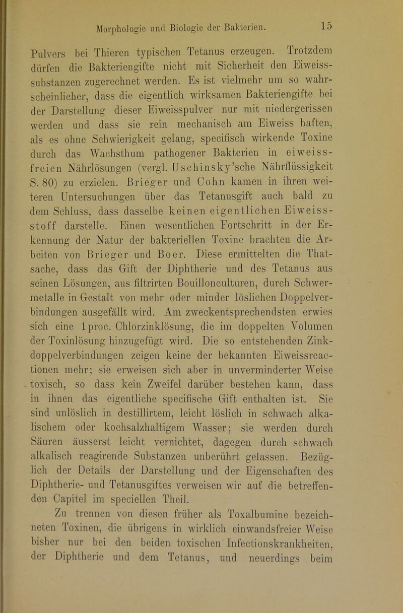 Pulvers bei Thieren typischen Tetanus erzeugen. Trotzdem dürfen die Bakteriengifte nicht mit Sicherheit den Eiweiss- substanzen zugerechnet werden. Es ist vielmehr um so wahr- scheinlicher, dass die eigentlich wirksamen Bakteriengifte bei der Darstellung dieser Eiweisspulver nur mit niedergerissen werden und dass sie rein mechanisch am Eiweiss haften, als es ohne Schwierigkeit gelang, specifisch wirkende Toxine durch das Wachsthum pathogener Bakterien in eiweiss- freien Nährlösungen (vergl. Uschinsky’sche Nährflüssigkeit S. 80) zu erzielen. Brieger und Cohn kamen in ihren wei- teren Untersuchungen über das Tetanusgift auch bald zu dem Schluss, dass dasselbe keinen eigentlichen Eiweiss- stoff darstelle. Einen wesentlichen Fortschritt in der Er- kennung der Natur der bakteriellen Toxine brachten die Ar- beiten von Brieger und Boer. Diese ermittelten die That- sache, dass das Gift der Diphtherie und des Tetanus aus seinen Lösungen, aus filtrirten Bouillonculturen, durch Schwer- metalle in Gestalt von mehr oder minder löslichen Doppelver- bindungen ausgefällt wird. Am zweckentsprechendsten erwies sich eine Iproc. Chlorzinklösung, die im doppelten Volumen der Toxinlösung hinzugefügt wird. Die so entstehenden Zink- doppelverbindungen zeigen keine der bekannten Eiweissreac- tionen mehr; sie erweisen sich aber in unverminderter Weise toxisch, so dass kein Zweifel darüber bestehen kann, dass in ihnen das eigentliche specifische Gift enthalten ist. Sie sind unlöslich in destillirtem, leicht löslich in schwach alka- lischem oder kochsalzhaltigem Wasser; sie werden durch Säuren äusserst leicht vernichtet, dagegen durch schwach alkalisch reagirende Substanzen unberührt gelassen. Bezüg- lich der Details der Darstellung und der Eigenschaften des Diphtherie- und Tetanusgiftes verweisen wir auf die betreffen- den Capitel im speciellen Theil. Zu trennen von diesen früher als Toxalbumine bezeich- neten Toxinen, die übrigens in wirklich einwandsfreier Weise bisher nur bei den beiden toxischen Infectionskrankheiten, der Diphtherie und dem Tetanus, und neuerdings beim
