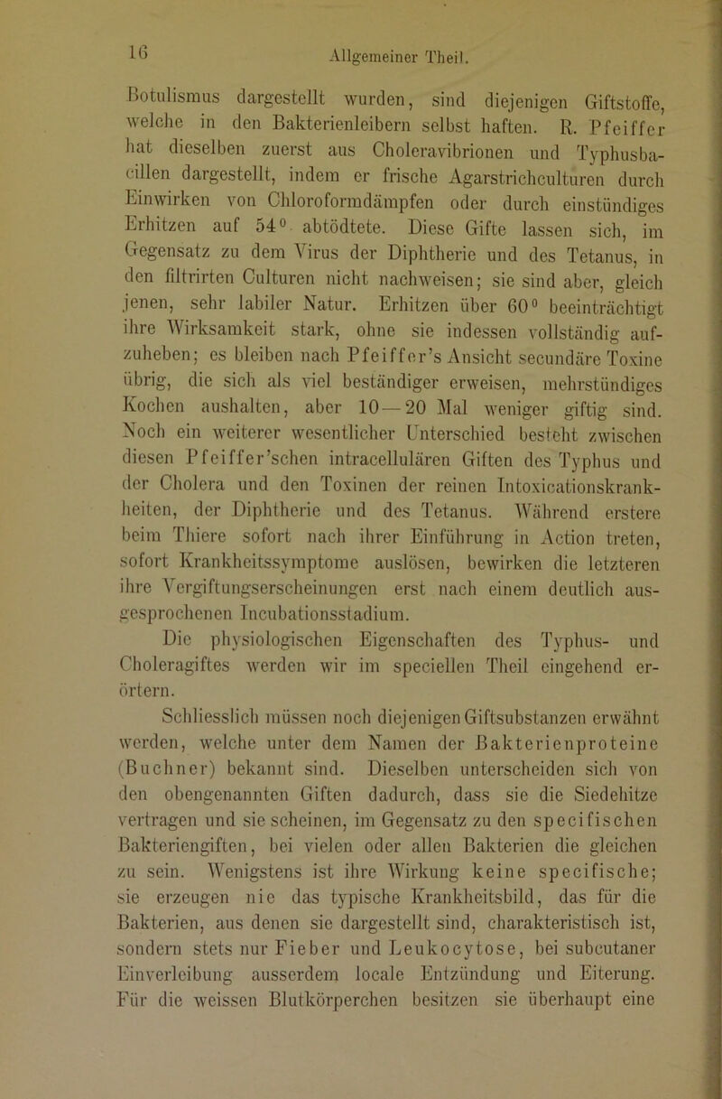 Botulismus clargestellt wurden, sind diejenigen Giftstoffe, welclie in den Bakterienleibern selbst haften. R. Pfeiffer hat dieselben zuerst aus Choleravibrionen und Typhusba- cillen dargestellt, indem er frische Agarstrichculturen durch Einwirken von Chloroformdämpfen oder durch einstündiges Erhitzen auf 54® abtödtete. Diese Gifte lassen sich, im Gegensatz zu dem Virus der Diphtherie und des Tetanus, in den filtrirten Culturen nicht nachweisen; sie sind aber, gleich jenen, sehr labiler Natur. Erhitzen über 60® beeinträchtigt ihre Wirksamkeit stark, ohne sie indessen vollständig auf- zuheben; es bleiben nach Pfeiffor’s Ansicht secundäre Toxine übrig, die sich als viel beständiger erweisen, mehrstündiges Kochen aushalten, aber 10—20 Mal weniger giftig sind. Noch ein weiterer wesentlicher Enterschied besteht zwischen diesen Pfeiffer’schen intracellulären Giften des Typhus und der Cholera und den Toxinen der reinen Intoxicationskrank- heiten, der Diphtherie und des Tetanus. Während erstere beim Thiere sofort nach ihrer Einführung in Action treten, sofort Krankheitssymptome auslösen, bewirken die letzteren ihre A'ergiftungserscheinungen erst nach einem deutlich aus- gesprochenen Incubationsstadium. Die physiologischen Eigenschaften des Typhus- und Choleragiftes werden wir im speciellen Theil eingehend er- örtern. Schliesslich müssen noch diejenigen Giftsubstanzen erwähnt werden, welche unter dem Namen der Bakterienproteine (Büchner) bekannt sind. Dieselben unterscheiden sich von den obengenannten Giften dadurch, dass sie die Siedehitze vertragen und sie scheinen, im Gegensatz zu den specifischen Bakteriengiften, bei vielen oder allen Bakterien die gleichen zu sein. Wenigstens ist ihre Wirkung keine specifische; sie erzeugen nie das typische Krankheitsbild, das für die Bakterien, aus denen sie dargestellt sind, charakteristisch ist, sondern stets nur Fieber und Leukocytose, bei subcutaner Einverleibung ausserdem locale Entzündung und Eiterung. Für die weissen Blutkörperchen besitzen sie überhaupt eine