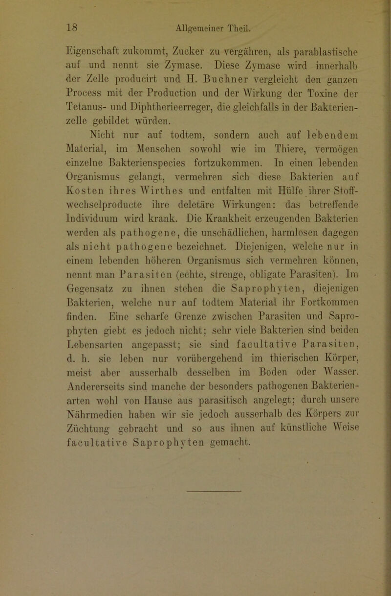 Eigenschaft zukoramt, Zucker zu vergähren, als parablastische auf und nennt sie Zyraase. Diese Zymase wird innerhalb der Zelle producirt und H. Büchner vergleicht den ganzen Process mit der Production und der Wirkung der Toxine der Tetanus- und Diphtherieerreger, die gleichfalls in der Bakterien- zelle gebildet würden. Nicht nur auf todtem, sondern auch auf lebendem Material, im Älenschen sowohl wie im Thiere, vermögen einzelne Bakterienspecies fortzukommen. In einen lebenden Organismus gelangt, vermehren sich diese Bakterien auf Kosten ihres Wirthes und entfalten mit Hülfe ihrer Stoff- wechselproducte ihre deletäre Wirkungen: das betreffende Individuum wird krank. Die Krankheit erzeugenden Bakterien werden als pathogene, die unschädlichen, harmlosen dagegen als nicht pathogene bezeichnet. Diejenigen, welche nur in einem lebenden höheren Organismus sich vermehren können, nennt man Parasiten (echte, strenge, obligate Parasiten). Im Gegensatz zu ihnen stehen die Saprophyten, diejenigen Bakterien, welche nur auf todtem Material ihr Fortkommen finden. Eine scharfe Grenze zwischen Parasiten und Sapro- phyten giebt es jedoch nicht; sehr viele Bakterien sind beiden Lebensarten angepasst; sie sind facultative Parasiten, d. h. sie leben nur vorübergehend im thierischen Körper, meist aber ausserhalb desselben im Boden oder Wasser. Andererseits sind manche der besonders pathogenen Bakterien- arten wohl von Hause aus parasitisch angelegt; durch unsere Nährmedien haben wir sie jedoch ausserhalb des Körpers zur Züchtung gebracht und so aus ihnen auf künstliche Weise facultative Saprophyten gemacht.