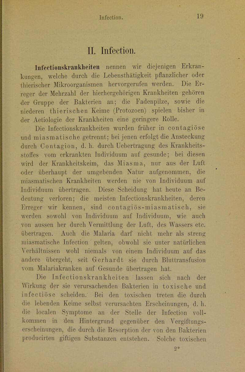 II. Iiifectioii. Inlectioiiskraiiklieiteii nennen wir diejenigen Erkran- kungen, welche durch die Lebensthcätigkeit pflanzlicher oder lliierischer Mikroorganismen hervorgerufen werden. Die Er- reger der Mehrzahl der hierhergehörigen Krankheiten gehören der Gruppe der Bakterien an; die Fadenpilze, sowie die niederen thierischen Keime (Protozoen) spielen bisher in der Aetiologie der Krankheiten eine geringere Rolle. Die Infectionskrankheiten wurden früher in contagiöse und miasmatische getrennt; bei jenen erfolgt die Ansteckung durch Contagion, d. h. durch üebertragung des Krankheits- stoffes Amm erkrankten Individuum auf gesunde; bei diesen wird der Krankheitskeim, das Miasma, nur aus der Luft oder überhaupt der umgebenden Natur aufgenommen, die miasmatischen Krankheiten werden nie von Individuum auf Individuum übertragen. Diese Scheidung hat heute an Be- deutung verloren; die meisten Infectionskrankheiten, deren Erreger wir kennen, sind contagiös-miasmatisch, sic Averden soAVohl von IndiAdduum auf Individuum, wie auch von aussen her durch Vermittlung der Luft, des Wassers etc. übertragen. Auch die Malaria darf nicht mehr als streng miasmatische Infection gelten, obwohl sie unter natürlichen Verhältnissen Avohl niemals A'on einem IndiAÜduum auf das andere übergeht, seit Gerhardt sie durch Bluttransfusion vom Malariakranken auf Gresunde übertragen hat. Die Infectionskrankheiten lassen sich nach der AVirkung der sie verursachenden Bakterien in toxische und infectiöse scheiden. Bei den toxischen treten die durch die leidenden Keime selbst verursachten Erscheinungen, d. h. die localen Symptome an der Stelle der Infection voll- kommen in den Hintergrund gegenüber den A^ergiftungs- erscheinnngen, die durch die Resorption der von den Bakterien producirten giftigen Substanzen entstehen. Solche toxischen