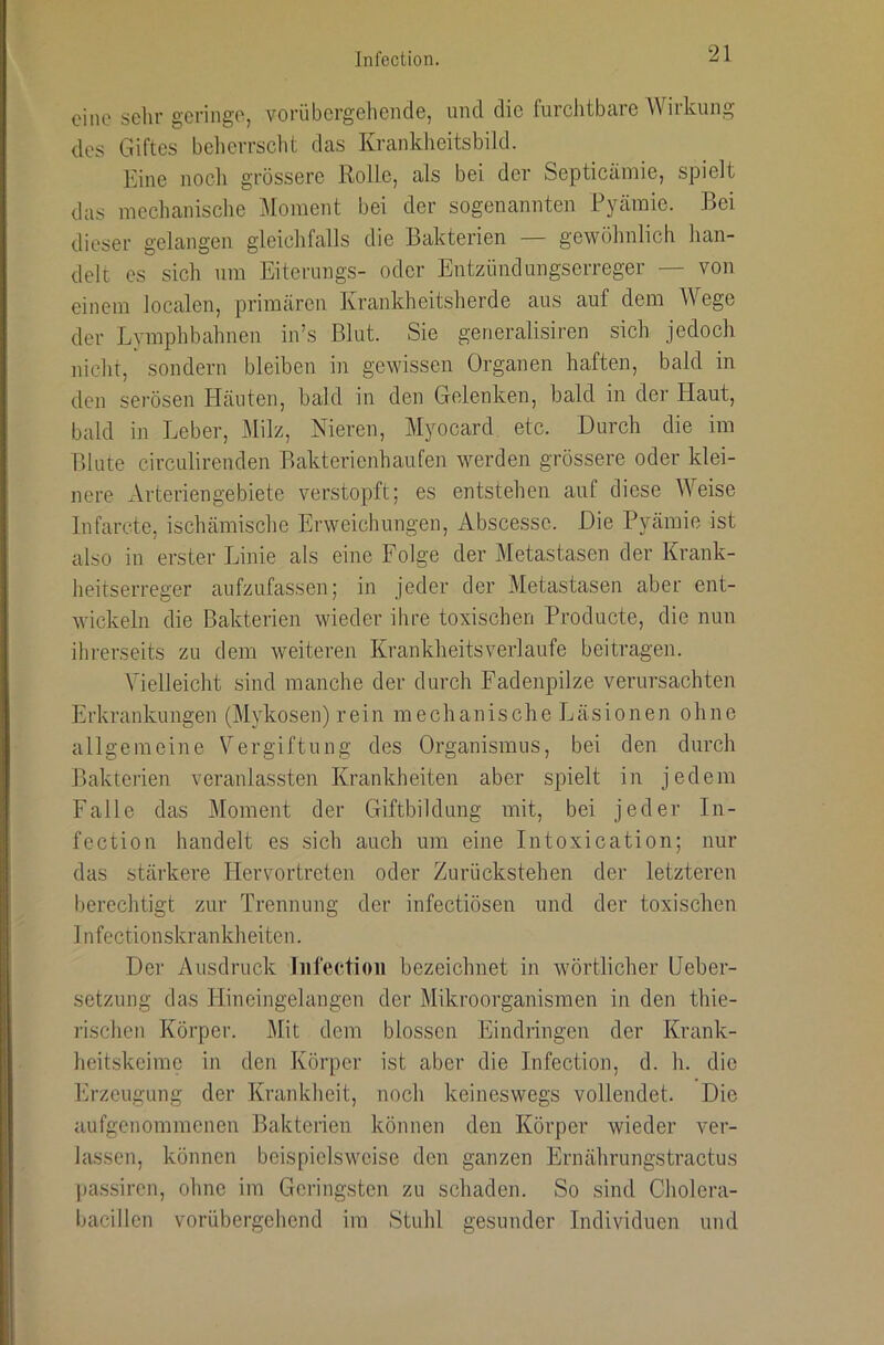 eine sehr geringe, vorübcrgeliende, und die furchtbare Wirkung des Giftes beherrscht das Krankheitsbikl. Eine noch grössere Rolle, als bei der Septicämie, spielt das mechanische Moment bei der sogenannten Ryämie. Bei dieser gelangen gleichfalls die Bakterien — gewöhnlich han- delt es sich um Eiterungs- oder Entzündungserreger — von einem localen, primären Krankheitsherde aus auf dem Wege der Lymphbahnen in’s Blut. Sie gerieralisiren sich jedoch nicht, sondern bleiben in gewissen Organen haften, bald in den serösen Häuten, bald in den Gelenken, bald in der Haut, bald in Leber, Milz, Nieren, Myocard etc. Durch die im Blute circulirenden Bakterienhaufen werden grössere oder klei- nere Arteriengebiete verstopft; es entstehen auf diese Weise Infarcte, ischämische Erweichungen, Abscesse. Die Pyämie ist also in erster Linie als eine Folge der Metastasen der Krank- heitserreger aufzufassen; in jeder der Metastasen aber ent- wickeln die Bakterien wieder ihre toxischen Producte, die nun ihrerseits zu dem weiteren Krankheitsverlaufe beitragen. Vielleicht sind manche der durch Fadenpilze verursachten Erkrankungen (Mykosen) rein mechanische Läsionen ohne allgemeine Vergiftung des Organismus, bei den durch Bakterien veranlassten Krankheiten aber spielt in jedem Falle das Moment der Giftbildung mit, bei jeder In- fection handelt es sich auch um eine Intoxication; nur das stärkere Hervortreten oder Zurückstehen der letzteren berechtigt zur Trennung der infectiösen und der toxischen Infectionskrankheiten. Der Ausdruck liifectioii bezeichnet in wörtlicher Heber- setzung das Hineingelangen der Mikroorganismen in den thie- rischen Körper. Mit dem blossen Eindringen der Krank- heitskeime in den Körper ist aber die Infection, d. h. die Erzeugung der Krankheit, noch keineswegs vollendet. Die aufgenommenen Bakterien können den Körper wieder ver- lassen, können beispielsweise den ganzen Ernährungstractus pas.sircn, ohne im Geringsten zu schaden. So sind Cholera- bacillen vorübergebend im Stuhl gesunder Individuen und
