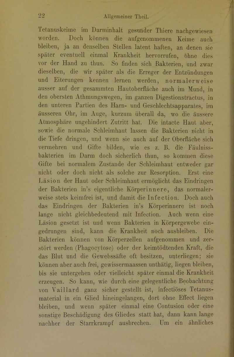 I etanuskeime im Darminhalt gesunder Tliiere nachgewiesen worden. Doch können die aufgenommenen Keime auch bleiben, ja an denselben Stellen latent haften, an denen sie später eventuell einmal Krankheit hervorrufen, ohne dies vor der Hand zu thun. So finden sich Bakterien, und zwar dieselben, die wir später als die Erreger der Entzündungen und Eiterungen kennen lernen werden, normalerweise ausser auf der gesammten Hautoberfläche auch im Mund, in den obersten Athmungswegen, im ganzen Digestionstractus, in den unteren Partien des Harn- und Geschlechtsapparates, im äusseren Ohr, im Auge, kurzum überall da, wo die äussere Atmosphäre ungehindert Zutritt hat. Die intacte Haut aber, sowie die normale Schleimhaut lassen die Bakterien nicht in die Tiefe dringen, und wenn sie auch auf der Oberfläche sich vermehren und Gifte bilden, wie es z. B. die Eäulniss- bakterien im Darm doch sicherlich thun, so kommen diese Gifte bei normalem Zustande der Schleimhaut entweder gar nicht oder doch nicht als solche zur Resorption. Erst eine Eäsion der Haut oder Schleimhaut ermöglicht das Eindringen der Bakterien in’s eigentliche Körperinnere, das normaler- weise stets keimfrei ist, und damit die Infection. Doch auch das Eindringen der Bakterien in’s Körperinnere ist noch lange nicht gleichbedeutend mit Infection. Auch wenn eine Läsion gesetzt ist und wenn Bakterien in Körpergewebe ein- gedrungen sind, kann die Krankheit noch ausbleiben. Die Bakterien können von Körperzellen aufgenommen und zer- stört werden (Phagocytose) oder der keimtödtenden Kraft, die das Blut und die Gewebssäfte oft besitzen, uijterliegen; sie können aber auch frei, gewissermaassen unthätig, liegen bleiben, bis sie untergehen oder vielleicht später einmal die Krankheit erzeugen. So kann, wie durch eine gelegentliche Beobachtung von Vaillard ganz sicher gestellt ist, infectiöses Tetanus- material in ein Glied hineingelangen, dort ohne Effect liegen bleiben, und wenn später einmal eine Contusion oder eine sonstige Beschädigung des Gliedes statt hat, dann kann lange nachher der Starrkrampf ausbrechen. Um ein ähnliches