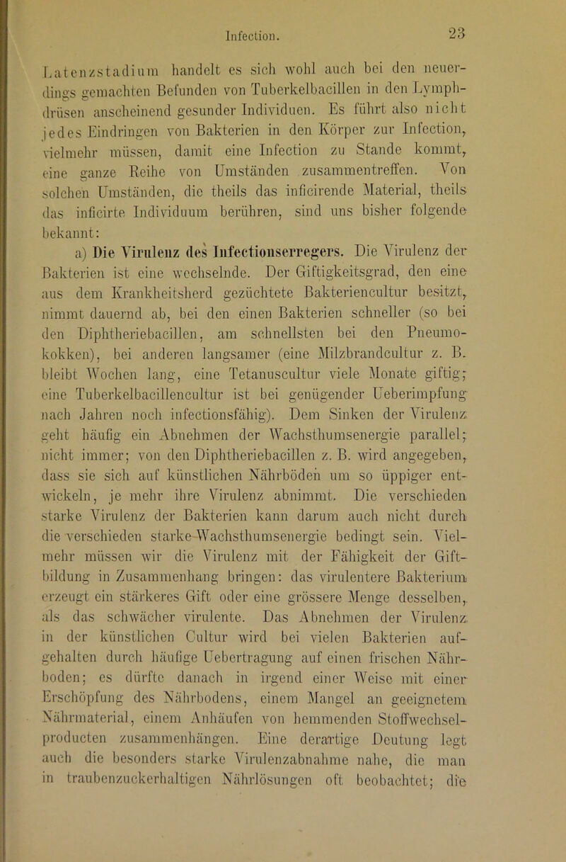 Laten/stacliuin handelt es sich wohl auch bei den neuer- dines aeinacliten Befunden von Tuberkelbacillen in den Lymph- drüsen anscheinend gesunder Individuen. Es führt also nicht jedes Eindringen von Bakterien in den Körper zur Infection, vielmehr müssen, damit eine Infection zu Stande kommt, eine ganze Reihe von Umständen Zusammentreffen. Von solchen Umständen, die theils das inficirende Material, theils das inficirte Individuum berühren, sind uns bisher folgende bekannt: a) Die Virulenz des Infectionserregers. Die Virulenz der* Bakterien ist eine wechselnde. Der Giftigkeitsgrad, den eine aus dem Krankheitsherd gezüchtete Bakteriencultur besitzt, nimmt dauernd ab, bei den einen Bakterien schneller (so bei den Diphtheriebacillen, am schnellsten bei den Pneumo- kokken), bei anderen langsamer (eine Milzbrandcultur z. B. bleibt Wochen lang, eine Tetanuscultur viele Monate giftig,■ eine Tuberkelbacillencultur ist bei genügender Ueberimpfung nach Jahren noch infectionsfähig). Dem Sinken der Virulenz, geht häufig ein Abnehmen der Wachsthumsenergie parallel;: nicht immer; von den Diphtheriebacillen z. B. wird angegeben, dass sie sich auf künstlichen Nährböden um so üppiger ent- wickeln, je mehr ihre Virulenz abnimmt. Die verschieden starke Virulenz der Bakterien kann darum auch nicht durch die verschieden starke-Wachsthumsenergie bedingt sein. Viel- mehr müssen wir die Virulenz mit der Fähigkeit der Gift- bildung in Zusammenhang bringen: das virulentere Bakterium erzeugt ein stärkeres Gift oder eine grössere Menge desselben,, als das schwächer virulente. Das Abnehmen der Virulenz, in der künstlichen Cultur wird bei vielen Bakterien auf- gehalten durch häufige Uebertragung auf einen frischen Nähr- boden; es dürfte danach in iigend einer Weise mit einer Erschöpfung des Nährbodens, einem Mangel an geeignetem Nährmaterial, einem Anhäufen von hemmenden Stolfwechsel- producten Zusammenhängen. Eine derai'tige Deutung legt auch die besonders starke Virulenzabnahme nahe, die man in traubenzuckerhaltigen Nährlösungen oft beobachtet; die