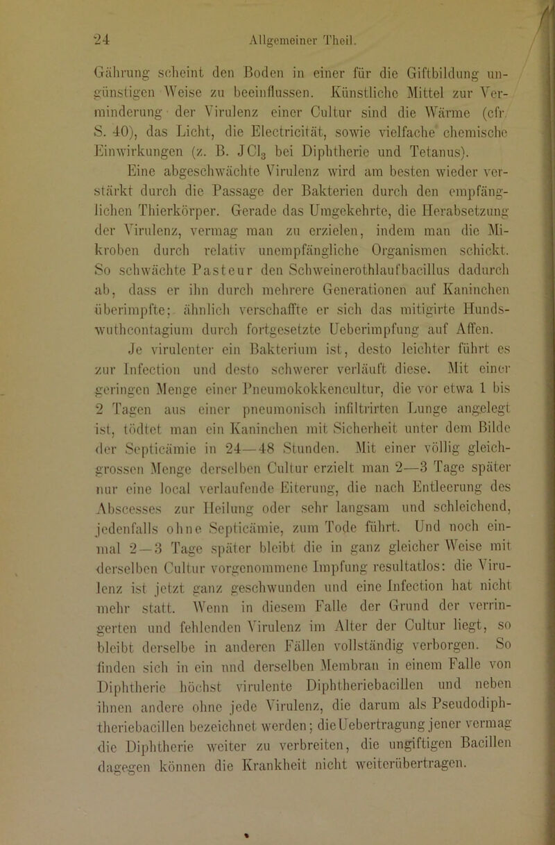 Gährung sclieint den Boden in einer für die Giftbildung un- günstigen AVeise zu beeinflussen. Künstliche Mittel zur Ver- minderung der Virulenz einer Cultur sind die Wärme (cfr, S. 40), das Licht, die Electricität, sowie vielfache chemische Einwirkungen (z. B. JCI3 bei Diphtherie und Tetanus). Eine abgeschwächte Virulenz wird am besten wieder ver- stärkt durch die Passage der Bakterien durch den empfäng- lichen Thierkörper. Gerade das Umgekehrte, die Herabsetzung der Virulenz, vermag man zu erzielen, indem man die Mi- kroben durch relativ unempfängliche Organismen schickt. So schwächte Pasteur den Schweinerothlaufbacillus dadurch ab, dass er ihn durch mehrere Generationen auf Kaninchen überimpfte; ähnlich verschalTte er sich das mitigirte Hunds- wuthcontagium durch fortgesetzte Ueberimpfung auf Affen. Je virulentei' ein Bakterium ist, desto leichter führt es zur Infection und desto schwerer verläuft diese. Mit einer geringen Menge einer Pneumokokkencultur, die vor etwa 1 bis 2 Tagen aus einer pneumonisch infiltrirten Imnge angelegt ist, tödtet man ein Kaninchen mit Sicherheit unter dem Bilde der Septicämie in ‘24—48 Stunden. Mit einer völlig gleich- grossen .Menge derselben Cultur erzielt man 2—3 Tage später nur eine local verlaufende Eiterung, die nach Entleerung des Abscesses zur Heilung oder .sehr langsam und schleichend, jedenfalls ohne Septicämie, zum Tode führt. Und noch ein- mal 2 — 3 Tage später bleibt die in ganz gleicher Weise mit derselben Cultur vorgenommene Impfung resultatlos; die Viru- lenz ist jetzt ganz geschwunden und eine Infection hat nicht mehr statt. Wenn in diesem Falle der Grund der verrin- gerten und fehlenden Virulenz im Alter der Cultur liegt, so bleibt derselbe in anderen Fällen vollständig verborgen. So linden sich in ein und derselben Alembran in einem Falle von Diphtherie höchst virulente Diphtheriebacillen und neben ihnen andere ohne jede A irulenz, die darum als Pseudodiph- theriebacillen bezeichnet werden; dieUebertragung jener vermag die Diphtherie weiter zu verbreiten, die ungiftigen Bacillen dagegen können die Krankheit nicht weiterübertragen.